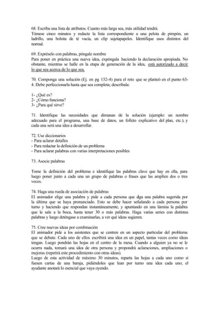 68. Escriba una lista de atributos. Cuanto más larga sea, más utilidad tendrá.
Tómese cinco minutos y redacte la lista correspondiente a una pelota de pimpón, un
ladrillo, una bolsita de té vacía, un clip sujetapapeles. Identifique usos distintos del
normal.
69. Expréselo con palabras, póngale nombre
Para poner en práctica una nueva idea, expóngala haciendo la declaración apropiada. No
obstante, mientras se halle en la etapa de generación de la idea, está autorizado a decir
lo que sea acerca de lo que sea.
70. Componga una solución (Ej. en pg 132-4) para el reto que se planteó en el punto 63-
4. Debe perfeccionarla hasta que sea completa; descríbala:
1- ¿Qué es?
2- ¿Cómo funciona?
3- ¿Para qué sirve?
71. Identifique las necesidades que dimanan de la solución (ejemplo: un nombre
adecuado para el programa, una base de datos, un folleto explicativo del plan, etc.), y
cada una será una idea a desarrollar.
72. Use diccionarios
- Para aclarar detalles
- Para redactar la definición de un problema
- Para aclarar palabras con varias interpretaciones posibles
73. Asocie palabras
Tome la definición del problema e identifique las palabras clave que hay en ella, para
luego poner junto a cada una un grupo de palabras o frases que las amplíen dos o tres
veces.
74. Haga una rueda de asociación de palabras
El animador elige una palabra y pide a cada persona que diga una palabra sugerida por
la última que se haya pronunciado. Esto se debe hacer señalando a cada persona por
turno y haciendo que respondan instantáneamente, y apuntando en una lámina la palabra
que le sale a la boca, hasta tener 30 o más palabras. Haga varias series con distintas
palabras y luego deténgase a examinarlas, a ver qué ideas sugieren.
75. Cree nuevas ideas por combinación
El animador pide a los asistentes que se centren en un aspecto particular del problema
que se debate. Cada uno de ellos escribirá una idea en un papel, tantas veces como ideas
tengan. Luego pondrán las hojas en el centro de la mesa. Cuando a alguien ya no se le
ocurra nada, tomará una idea de otra persona y propondrá aclaraciones, ampliaciones o
mejoras (repetirá este procedimiento con otras ideas).
Luego de esta actividad de máximo 30 minutos, reparta las hojas a cada uno como si
fuesen cartas de una baraja, pidiéndoles que lean por turno una idea cada uno; el
ayudante anotará lo esencial que vaya oyendo.
 