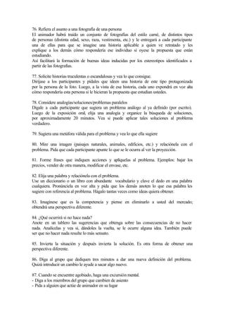76. Refiera el asunto a una fotografía de una persona
El animador habrá traído un conjunto de fotografías del estilo carné, de distintos tipos
de personas (distinta edad, sexo, raza, vestimenta, etc.) y le entregará a cada participante
una de ellas para que se imagine una historia aplicable a quien ve retratado y les
explique a los demás cómo respondería ese individuo si oyese la propuesta que están
estudiando.
Así facilitará la formación de buenas ideas inducidas por los estereotipos identificados a
partir de las fotografías.
77. Solicite historias truculentas o escandalosas y vea lo que consigue.
Diríjase a los participantes y pídales que ideen una historia de este tipo protagonizada
por la persona de la foto. Luego, a la vista de esa historia, cada uno expondrá en voz alta
cómo respondería esta persona si le hicieran la propuesta que estudian ustedes.
78. Considere analogías/soluciones/problemas paralelos
Dígale a cada participante que sugiera un problema análogo al ya definido (por escrito).
Luego de la exposición oral, elija una analogía y organice la búsqueda de soluciones,
por aproximadamente 20 minutos. Vea si puede aplicar tales soluciones al problema
verdadero.
79. Sugiera una metáfora válida para el problema y vea lo que ella sugiere
80. Mire una imagen (paisajes naturales, animales, edificios, etc.) y relaciónela con el
problema. Pida que cada participante apunte lo que se le ocurra al ver la proyección.
81. Forme frases que indiquen acciones y aplíquelas al problema. Ejemplos: bajar los
precios, vender de otra manera, modificar el envase, etc.
82. Elija una palabra y relaciónela con el problema.
Use un diccionario o un libro con abundante vocabulario y clave el dedo en una palabra
cualquiera. Pronúnciela en voz alta y pida que los demás anoten lo que esa palabra les
sugiere con referencia al problema. Hágalo tantas veces como ideas quiera obtener.
83. Imagínese que es la competencia y piense en eliminarlo a usted del mercado;
obtendrá una perspectiva diferente.
84. ¿Qué ocurrirá si no hace nada?
Anote en un tablero las sugerencias que obtenga sobre las consecuencias de no hacer
nada. Analícelas y vea si, dándoles la vuelta, se le ocurre alguna idea. También puede
ser que no hacer nada resulte lo más sensato.
85. Invierta la situación y después invierta la solución. Es otra forma de obtener una
perspectiva diferente.
86. Diga al grupo que dediquen tres minutos a dar una nueva definición del problema.
Quizá introducir un cambio le ayude a sacar algo nuevo.
87. Cuando se encuentre agobiado, haga una excursión mental.
- Diga a los miembros del grupo que cambien de asiento
- Pida a alguien que actúe de animador en su lugar
 