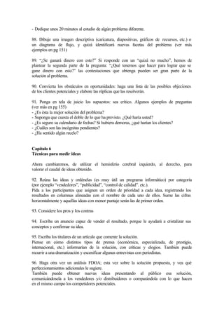 - Dedique unos 20 minutos al estudio de algún problema diferente.
88. Dibuje una imagen descriptiva (caricatura, diapositivas, gráficos de recursos, etc.) o
un diagrama de flujo, y quizá identificará nuevas facetas del problema (ver más
ejemplos en pg 151)
89. “¿Se ganará dinero con esto?” Si responde con un “quizá no mucho”, hemos de
plantear la segunda parte de la pregunta: “¿Qué tenemos que hacer para lograr que se
gane dinero con esto?” las contestaciones que obtenga pueden ser gran parte de la
solución al problema.
90. Convierta los obstáculos en oportunidades: haga una lista de las posibles objeciones
de los clientes potenciales y elabore las réplicas que las resolverán.
91. Ponga en tela de juicio los supuestos: sea crítico. Algunos ejemplos de preguntas
(ver más en pg 155)
- ¿Es ésta la mejor solución del problema?
- Suponga que cuesta el doble de lo que ha previsto. ¿Qué haría usted?
- ¿Es seguro su calendario de fechas? Si hubiera demoras, ¿qué harían los clientes?
- ¿Cuáles son las incógnitas pendientes?
- ¿Ha sentido algún recelo?
Capítulo 6
Técnicas para medir ideas
Ahora cambiaremos, de utilizar el hemisferio cerebral izquierdo, al derecho, para
valorar el caudal de ideas obtenido.
92. Reúna las ideas y ordénelas (es muy útil un programa informático) por categoría
(por ejemplo “vendedores”, “publicidad”, “control de calidad”. etc.).
Pida a los participantes que asignen un orden de prioridad a cada idea, registrando los
resultados en columnas alineadas con el nombre de cada uno de ellos. Sume las cifras
horizontalmente y aquellas ideas con menor puntaje serán las de primer orden.
93. Considere los pros y los contras
94. Escriba un anuncio capaz de vender el resultado, porque le ayudará a cristalizar sus
conceptos y confirmar su idea.
95. Escriba los titulares de un artículo que comente la solución.
Piense en cómo distintos tipos de prensa (económica, especializada, de prestigio,
internacional, etc.) informarían de la solución, con críticas y elogios. También puede
recurrir a una dramatización y escenificar algunas entrevistas con periodistas.
96. Haga otra vez un análisis FDOA; esta vez sobre la solución propuesta, y vea qué
perfeccionamientos adicionales le sugiere.
También puede obtener nuevas ideas presentando al público esa solución,
comunicándosela a los vendedores y/o distribuidores o comparándola con lo que hacen
en el mismo campo los competidores potenciales.
 