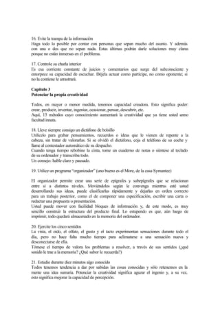 16. Evite la trampa de la información
Haga todo lo posible por contar con personas que sepan mucho del asunto. Y además
con una o dos que no sepan nada. Estas últimas podrán darle soluciones muy claras
porque no están inmersas en el problema.
17. Controle su charla interior
Es esa corriente constante de juicios y comentarios que surge del subconsciente y
entorpece su capacidad de escuchar. Déjela actuar como partícipe, no como oponente; si
no la contiene le arrastrará.
Capítulo 3
Potenciar la propia creatividad
Todos, en mayor o menor medida, tenemos capacidad creadora. Esto significa poder:
crear, producir, inventar, ingeniar, ocasionar, pensar, descubrir, etc.
Aquí, 13 métodos cuyo conocimiento aumentará la creatividad que ya tiene usted como
facultad innata.
18. Lleve siempre consigo un dictáfono de bolsillo
Utilícelo para grabar pensamientos, recuerdos o ideas que le vienen de repente a la
cabeza, sin tratar de valorarlas. Si se olvidó el dictáfono, coja el teléfono de su coche y
llame al contestador automático de su despacho.
Cuando tenga tiempo rebobine la cinta, tome un cuaderno de notas o siéntese al teclado
de su ordenador y transcriba todo.
Un consejo: hable claro y pausado.
19. Utilice un programa “organizador” (uno bueno es el More, de la casa Symantec)
El organizador permite crear una serie de epígrafes y subepígrafes que se relacionan
entre sí a distintos niveles. Moviéndolos según le convenga mientras esté usted
desarrollando sus ideas, puede clasificarlas rápidamente y dejarlas en orden correcto
para un trabajo posterior, como el de componer una especificación, escribir una carta o
redactar una propuesta o presentación.
Usted puede mover con facilidad bloques de información y, de este modo, es muy
sencillo construir la estructura del producto final. Lo estupendo es que, aún luego de
imprimir, todo quedará almacenado en la memoria del ordenador.
20. Ejercite los cinco sentidos
La vista, el oído, el olfato, el gusto y el tacto experimentan sensaciones durante todo el
día, pero no hace falta mucho tiempo para aclimatarse a una sensación nueva y
desconectarse de ella.
Tómese el tiempo de valora los problemas a resolver, a través de sus sentidos (¿qué
sonido le trae a la memoria? ¿Qué sabor le recuerda?)
21. Estudie durante diez minutos algo conocido
Todos tenemos tendencia a dar por sabidas las cosas conocidas y sólo retenemos en la
mente una idea sumaria. Potenciar la creatividad significa aguzar el ingenio y, a su vez,
esto significa mejorar la capacidad de percepción.
 