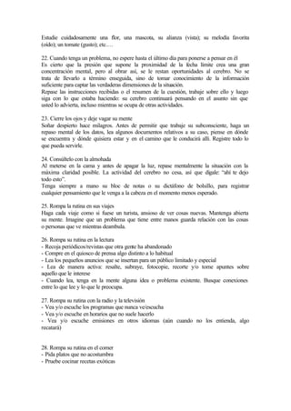 Estudie cuidadosamente una flor, una mascota, su alianza (vista); su melodía favorita
(oído); un tomate (gusto); etc.…
22. Cuando tenga un problema, no espere hasta el último día para ponerse a pensar en él
Es cierto que la presión que supone la proximidad de la fecha límite crea una gran
concentración mental, pero al obrar así, se le restan oportunidades al cerebro. No se
trata de llevarlo a término enseguida, sino de tomar conocimiento de la información
suficiente para captar las verdaderas dimensiones de la situación.
Repase las instrucciones recibidas o el resumen de la cuestión, trabaje sobre ello y luego
siga con lo que estaba haciendo: su cerebro continuará pensando en el asunto sin que
usted lo advierta, incluso mientras se ocupa de otras actividades.
23. Cierre los ojos y deje vagar su mente
Soñar despierto hace milagros. Antes de permitir que trabaje su subconsciente, haga un
repaso mental de los datos, lea algunos documentos relativos a su caso, piense en dónde
se encuentra y dónde quisiera estar y en el camino que le conducirá allí. Registre todo lo
que pueda servirle.
24. Consúltelo con la almohada
Al meterse en la cama y antes de apagar la luz, repase mentalmente la situación con la
máxima claridad posible. La actividad del cerebro no cesa, así que dígale: “ahí te dejo
todo esto”.
Tenga siempre a mano su bloc de notas o su dictáfono de bolsillo, para registrar
cualquier pensamiento que le venga a la cabeza en el momento menos esperado.
25. Rompa la rutina en sus viajes
Haga cada viaje como si fuese un turista, ansioso de ver cosas nuevas. Mantenga abierta
su mente. Imagine que un problema que tiene entre manos guarda relación con las cosas
o personas que ve mientras deambula.
26. Rompa su rutina en la lectura
- Recoja periódicos/revistas que otra gente ha abandonado
- Compre en el quiosco de prensa algo distinto a lo habitual
- Lea los pequeños anuncios que se insertan para un público limitado y especial
- Lea de manera activa: resalte, subraye, fotocopie, recorte y/o tome apuntes sobre
aquello que le interese
- Cuando lea, tenga en la mente alguna idea o problema existente. Busque conexiones
entre lo que lee y lo que le preocupa.
27. Rompa su rutina con la radio y la televisión
- Vea y/o escuche los programas que nunca ve/escucha
- Vea y/o escuche en horarios que no suele hacerlo
- Vea y/o escuche emisiones en otros idiomas (aún cuando no los entienda, algo
recatará)
28. Rompa su rutina en el comer
- Pida platos que no acostumbra
- Pruebe cocinar recetas exóticas
 