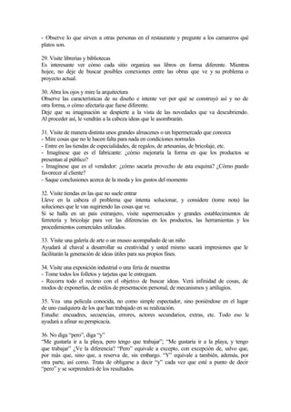 - Observe lo que sirven a otras personas en el restaurante y pregunte a los camareros qué
platos son.
29. Visite librerías y bibliotecas
Es interesante ver cómo cada sitio organiza sus libros en forma diferente. Mientras
hojee, no deje de buscar posibles conexiones entre las obras que ve y su problema o
proyecto actual.
30. Abra los ojos y mire la arquitectura
Observe las características de su diseño e intente ver por qué se construyó así y no de
otra forma, o cómo afectaría que fuese diferente.
Deje que su imaginación se despierte a la vista de las novedades que va descubriendo.
Al proceder así, le vendrán a la cabeza ideas que le asombrarán.
31. Visite de manera distinta unos grandes almacenes o un hipermercado que conozca
- Mire cosas que no le hacen falta para nada en condiciones normales
- Entre en las tiendas de especialidades, de regalos, de artesanías, de bricolaje, etc.
- Imagínese que es el fabricante: ¿cómo mejoraría la forma en que los productos se
presentan al público?
- Imagínese que es el vendedor: ¿cómo sacaría provecho de esta esquina? ¿Cómo puedo
favorecer al cliente?
- Saque conclusiones acerca de la moda y los gustos del momento
32. Visite tiendas en las que no suele entrar
Lleve en la cabeza el problema que intenta solucionar, y considere (tome nota) las
soluciones que le van sugiriendo las cosas que ve.
Si se halla en un país extranjero, visite supermercados y grandes establecimientos de
ferretería y bricolaje para ver las diferencias en los productos, las herramientas y los
procedimientos comerciales utilizados.
33. Visite una galería de arte o un museo acompañado de un niño
Ayudará al chaval a desarrollar su creatividad y usted mismo sacará impresiones que le
facilitarán la generación de ideas útiles para sus propios fines.
34. Visite una exposición industrial o una feria de muestras
- Tome todos los folletos y tarjetas que le entreguen.
- Recorra todo el recinto con el objetivo de buscar ideas. Verá infinidad de cosas, de
modos de exponerlas, de estilos de presentación personal, de mecanismos y artilugios.
35. Vea una película conocida, no como simple espectador, sino poniéndose en el lugar
de uno cualquiera de los que han trabajado en su realización.
Estudie: encuadres, secuencias, errores, actores secundarios, extras, etc. Todo eso le
ayudará a afinar su perspicacia.
36. No diga “pero”, diga “y”
“Me gustaría ir a la playa, pero tengo que trabajar”; “Me gustaría ir a la playa, y tengo
que trabajar” ¿Ve la diferencia? “Pero” equivale a excepto, con excepción de, salvo que,
por más que, sino que, a reserva de, sin embargo. “Y” equivale a también, además, por
otra parte, así como. Trata de obligarse a decir “y” cada vez que esté a punto de decir
“pero” y se sorprenderá de los resultados.
 