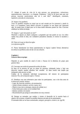 37. Adopte el punto de vista de la otra persona: sus percepciones, valoraciones,
argumentaciones, reacciones y su lenguaje. Pregúntese: “¿Qué he de hacer para que esta
persona reaccione positivamente ante tal o cual idea?” identifíquelo, examínelo,
regístrelo y proceda en consecuencia.
38. Juegue a los garabatos
Trace un garabato irregular (es mejor que no esté cerrado por los extremos) y pásele la
hoja a su compañero, quien deberá convertir el garabato en una figura que represente
algo. Se puede girar el papel para ver la línea desde diferentes puntos de vista. Conviene
establecer un límite de tiempo.
39. Juegue a “¿qué más puede ser esto?”
Muéstrele a alguien un objeto cualquiera y pregúntele qué más puede ser eso. Los niños
captan muy pronto la idea, son verdaderos pensadores laterales; lo mismo le sucederá a
usted.
40. Fíjese en lo que no dicen las reglas
(ver ejercicios pg 80)
41. Piense lateralmente (en forma aparentemente no lógica): explore formas alternativas
de enfocar un problema antes de dar con una solución.
Capítulo 4
Generar ideas en grupo
Depende en gran medida de usted el éxito o fracaso de la dinámica de grupo para
generar ideas.
42. Convoque una sesión de generación acrítica de ideas.
Se basa en la premisa de que un grupo de personas, trabajando juntas y bajo una
dirección experta, pueden alumbrar una variedad de ideas mucho más amplia que
trabajando cada una por su lado.
Cuídese de la emulación individual (competencia), del número de participantes
(máximo 10) y de la duración (aprox. 4 horas).
43. Distribuya una nota informativa para todos los participantes, uno o dos días antes de
la fecha de la reunión. Incluya:
- Lugar, día, hora (de comienzo y de terminación)
- Asunto (cliente, producto, servicio, marca, etc.)
- Objetivo (una nueva estrategia, mejoras de calidad, etc.)
- Fecha límite para contar con el resultado final
- Quiénes asistirán a la reunión
- Documentación que ponga en antecedentes (no muy extensa)
44. Designe un animador, que modere y oriente el desarrollo de la reunión hacia el
objetivo de la misma, evitando los posibles intereses privados de los participantes.
El animador debe ser un buen comunicador, enérgico, perceptivo, creativo, etc. (pg 90)
 