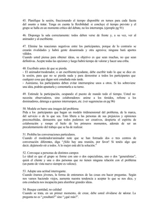 45. Planifique la sesión, fraccionando el tiempo disponible en turnos para cada faceta
del asunto a tratar. Tenga en cuenta la flexibilidad: si concluye el tiempo previsto y el
grupo se halla en un momento crítico del debate, no los interrumpa. (ejemplo pg 91)
46. Disponga la sala correctamente: todos deben verse de frente y, a su vez, ver al
animador y al escribiente.
47. Elimine las reacciones negativas entre los participantes, porque de lo contrario se
crearán rivalidades y habrá gente desanimada y otra agresiva; ninguna hará aportes
válidos.
Cuando usted piensa para obtener ideas, su objetivo es que sean muchas, no que sean
definitivas. Acepte todas las opciones y luego habrá tiempo de valorar y hacer una criba.
48. Escríbalo antes de que se pierda.
- El animador/moderador, o un escribiente/ayudante, debe escribir todo lo que se dice en
la sesión, para que no se pierda nada y para demostrar a todos los participantes que
cualquier cosa que digan será estudiada más tarde.
- Asimismo, los participantes deben evitar interrumpirse unos a otros. Si les sobreviene
una idea, podrán apuntarla y comentarla a su turno.
49. Estimule la participación, ocupando el puesto de mando todo el tiempo. Usted no
necesita observadores, sino colaboradores: anime a los tímidos, refrene a los
dominadores, detenga a quienes interrumpen, etc. (ver sugerencias en pg 96)
50. Modele en barro una imagen del problema
Pida a los participantes que hagan un modelo tridimensional del problema, de la marca,
del servicio o de lo que sea. Esto libera a las personas de sus prejuicios y opiniones
preconcebidas, demuestra que todos podemos ser creativos, despierta el espíritu de
colaboración y rompe el hielo de los primeros momentos, además de ser un
precalentamiento del trabajo que se ha de realizar.
51. Prohíba las conversaciones particulares.
Cuando el moderador/animador note que se han formado dos o tres centros de
conversación diferentes, diga “¡Sólo hay una reunión, por favor! Si tenéis algo que
decir, dejárnoslo oír a todos. A lo mejor está ahí la solución.”
52. Convoque a personas de distintos campos
Lo ideal es que el grupo se forme con uno o dos especialistas, uno o dos “generalistas”,
quizá el cliente y una o dos personas que no tienen ninguna relación con el problema
(un punto de vista nuevo siempre es valioso).
53. Adopte una actitud interrogante.
Cuando éramos jóvenes, la forma de enterarnos de las cosas era hacer preguntas. Según
nos vamos haciendo viejos, aumenta nuestra tendencia a aceptar lo que se nos dice, y
esta conducta nos incapacita para alumbrar grandes ideas.
54. Busque cantidad, no calidad
Cuando se trata, en un primer momento, de crear, debe usted olvidarse de valorar. La
pregunta no es “¿resultará?” sino “¿qué más?”.
 