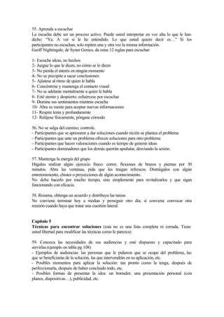 55. Aprenda a escuchar
La escucha debe ser un proceso activo. Puede usted interpretar en voz alta lo que le han
dicho: “Ya. A ver si le he entendido. Lo que usted quiere decir es…” Si los
participantes no escuchan, solo repiten una y otra vez la misma información.
Geoff Nightingale, de Syner Genics, da estas 12 reglas para escuchar:
1- Escuche ideas, no hechos
2- Juzgue lo que le dicen, no cómo se lo dicen
3- No pierda el interés en ningún momento
4- No se precipite a sacar conclusiones
5- Ajústese al ritmo de quien le habla
6- Concéntrese y mantenga el contacto visual
7- No se adelante mentalmente a quien le habla
8- Esté atento y despierto; esfuércese por escuchar
9- Domine sus sentimientos mientras escucha
10- Abra su mente para aceptar nuevas informaciones
11- Respire lenta y profundamente
12- Relájese físicamente, póngase cómodo
56. No se salga del camino; controle.
- Participantes que se apresuren a dar soluciones cuando recién se plantea el problema
- Participantes que ante un problema ofrecen soluciones para otro problema
- Participantes que hacen valoraciones cuando es tiempo de generar ideas
- Participantes dominadores que los demás querrán apuñalar, desviando la sesión.
57. Mantenga la energía del grupo
Hágalos realizar algún ejercicio físico: correr, flexiones de brazos y piernas por 30
minutos. Abra las ventanas, pida que les traigan refrescos. Distráigalos con algún
entretenimiento, chistes o proyecciones de algún acontecimiento.
No debe hacerlo por mucho tiempo, sino simplemente para revitalizarlos y que sigan
funcionando con eficacia.
58. Resuma, obtenga un acuerdo y distribuya las tareas
No conviene terminar hoy a medias y proseguir otro día; sí conviene convocar otra
reunión cuando haya que tratar una cuestión lateral.
Capítulo 5
Técnicas para encontrar soluciones (esta no es una lista completa ni cerrada. Tiene
usted libertad para modificar las técnicas como le parezca)
59. Conozca las necesidades de sus audiencias y esté dispuesto y capacitado para
servirlas (ejemplo en tabla pg 108)
- Ejemplos de audiencias: las personas que le pidieron que se ocupe del problema, las
que se beneficiarán de la solución, las que intervendrán en su aplicación, etc.
- Posibles momentos para aplicar la solución: tan pronto como la tenga, después de
perfeccionarla, después de haber concluido todo, etc.
- Posibles formas de presentar la idea: un borrador, una presentación personal (con
planos, diapositivas…), publicidad, etc.
 