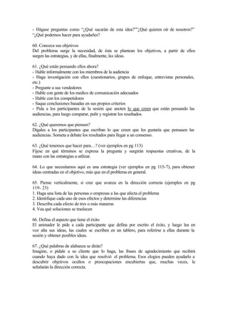 - Hágase preguntas como “¿Qué sacarán de esta idea?””¿Qué quieren oír de nosotros?”
“¿Qué podemos hacer para ayudarles?
60. Conozca sus objetivos
Del problema surge la necesidad, de ésta se plantean los objetivos, a partir de ellos
surgen las estrategias, y de ellas, finalmente, las ideas.
61. ¿Qué están pensando ellos ahora?
- Hable informalmente con los miembros de la audiencia
- Haga investigación con ellos (cuestionarios, grupos de enfoque, entrevistas personales,
etc.)
- Pregunte a sus vendedores
- Hable con gente de los medios de comunicación adecuados
- Hable con los competidores
- Saque conclusiones basadas en sus propios criterios
- Pida a los participantes de la sesión que anoten lo que creen que están pensando las
audiencias, para luego comparar, pulir y registrar los resultados.
62. ¿Qué queremos que piensen?
Dígales a los participantes que escriban lo que creen que les gustaría que pensasen las
audiencias. Someta a debate los resultados para llegar a un consenso.
63. ¿Qué tenemos que hacer para…? (ver ejemplos en pg 113)
Fíjese en qué términos se expresa la pregunta y surgirán respuestas creativas, de la
mano con las estrategias a utilizar.
64. Lo que necesitamos aquí es una estrategia (ver ejemplos en pg 115-7), para obtener
ideas centradas en el objetivo, más que en el problema en general.
65. Piense verticalmente, si cree que avanza en la dirección correcta (ejemplos en pg
119- 23)
1. Haga una lista de las personas o empresas a las que afecta el problema
2. Identifique cada uno de esos efectos y determine las diferencias
3. Describa cada efecto de tres o más maneras
4. Vea qué soluciones se traslucen
66. Defina el aspecto que tiene el éxito
El animador le pide a cada participante que defina por escrito el éxito, y luego lea en
voz alta sus ideas, las cuales se escriben en un tablero, para referirse a ellas durante la
sesión y obtener posibles ideas.
67. ¿Qué palabras de alabanza se dirán?
Imagine, o pídale a su cliente que lo haga, las frases de agradecimiento que recibirá
cuando haya dado con la idea que resolvió el problema. Esos elogios pueden ayudarlo a
descubrir objetivos ocultos o preocupaciones encubiertas que, muchas veces, le
señalarán la dirección correcta.
 
