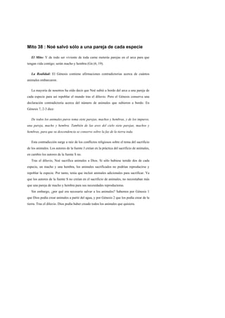 Mito 38 : Noé salvó sólo a una pareja de cada especie

   El Mito: Y de todo ser viviente de toda carne meterás parejas en el arca para que
tengan vida contigo; serán macho y hembra (Gn (6, 19).


   La Realidad: El Génesis contiene afirmaciones contradictorias acerca de cuántos
animales embarcaron.


   La mayoría de nosotros ha oído decir que Noé subió a bordo del arca a una pareja de
cada especie para así repoblar el mundo tras el diluvio. Pero el Génesis conserva una
declaración contradictoria acerca del número de animales que subieron a bordo. En
Génesis 7, 2-3 dice:


   De todos los animales puros toma siete parejas, machos y hembras, y de los impuros,
una pareja, macho y hembra. También de las aves del cielo siete parejas, machos y
hembras, para que su descendencia se conserve sobre la faz de la tierra toda.


   Esta contradicción surge a raíz de los conflictos religiosos sobre el tema del sacrificio
de los animales. Los autores de la fuente J creían en la práctica del sacrificio de animales,
en cambio los autores de la fuente S no.
   Tras el diluvio, Noé sacrifica animales a Dios. Si sólo hubiese tenido dos de cada
especie, un macho y una hembra, los animales sacrificados no podrían reproducirse y
repoblar la especie. Por tanto, tenía que incluir animales adicionales para sacrificar. Ya
que los autores de la fuente S no creían en el sacrificio de animales, no necesitaban más
que una pareja de macho y hembra para sus necesidades reproductoras.
   Sin embargo, ¿por qué era necesario salvar a los animales? Sabemos por Génesis 1
que Dios podía crear animales a partir del agua, y por Génesis 2 que los podía crear de la
tierra. Tras el diluvio. Dios podía haber creado todos los animales que quisiera.
 