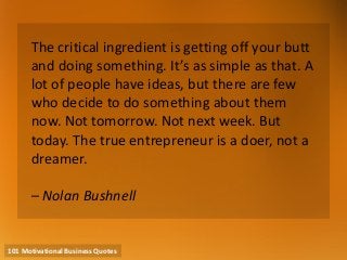 101 Motivational Business Quotes 
The critical ingredient is getting off your butt and doing something. It’s as simple as that. A lot of people have ideas, but there are few who decide to do something about them now. Not tomorrow. Not next week. But today. The true entrepreneur is a doer, not a dreamer. – Nolan Bushnell  