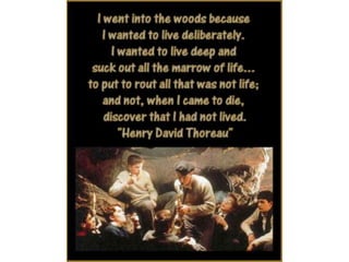 I went into the woods because I wanted to live
deliberately. I wanted to live deep and suck out
all the marrow of life… to put to rout all that
was not life; and not, when I came to die,
discover that I had not lived. – Henry David
Thoreau
 