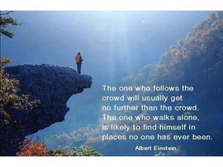 The one who follows the crowd will usually get
no further than the crowd. The one who walks
alone, is likely to find himself in places no one
has ever been. – Albert Einstein
 