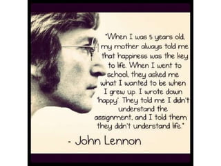 "When I was 5 years old, my mother always
told me that happiness was the key to life.
When I went to school, they asked me what I
wanted to be when I grew up. I wrote down
‘happy’. They told me I didn’t understand the
assignment, and I told them they didn’t
understand life” – John Lennon
 