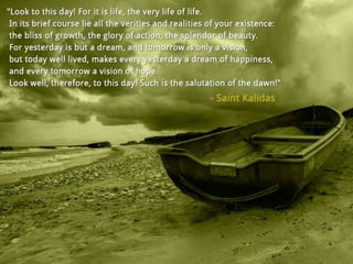 Look to this day! For it is life, the very life of
life. In its brief course lie all the verities and
realities of your existence: the bliss of growth,
the glory of action, the splendour of beauty.
For yesterday is but a dream, and tomorrow is
only a vision, but today well lived, makes
everyday yesterday a dream of happiness, and
every tomorrow a vision of hope. Look well,
therefore, to this day! Such is the salutation of
the dawn! – Saint Kalidas
 