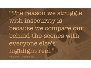 The reason we struggle with insecurity is
because we compare our behind-the-scenes
with everyone else’s highlight reel. – Steve
Furtick
 