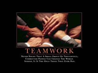 Teamwork – Never doubt that a small group of
thoughtful, committed people can change the
world. Indeed, it is the only thing that ever
has.
 