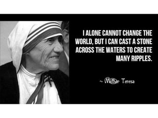 I alone cannot change the world, but I can cast
a stone across the waters to create many
ripples. – Mother Teresa
 