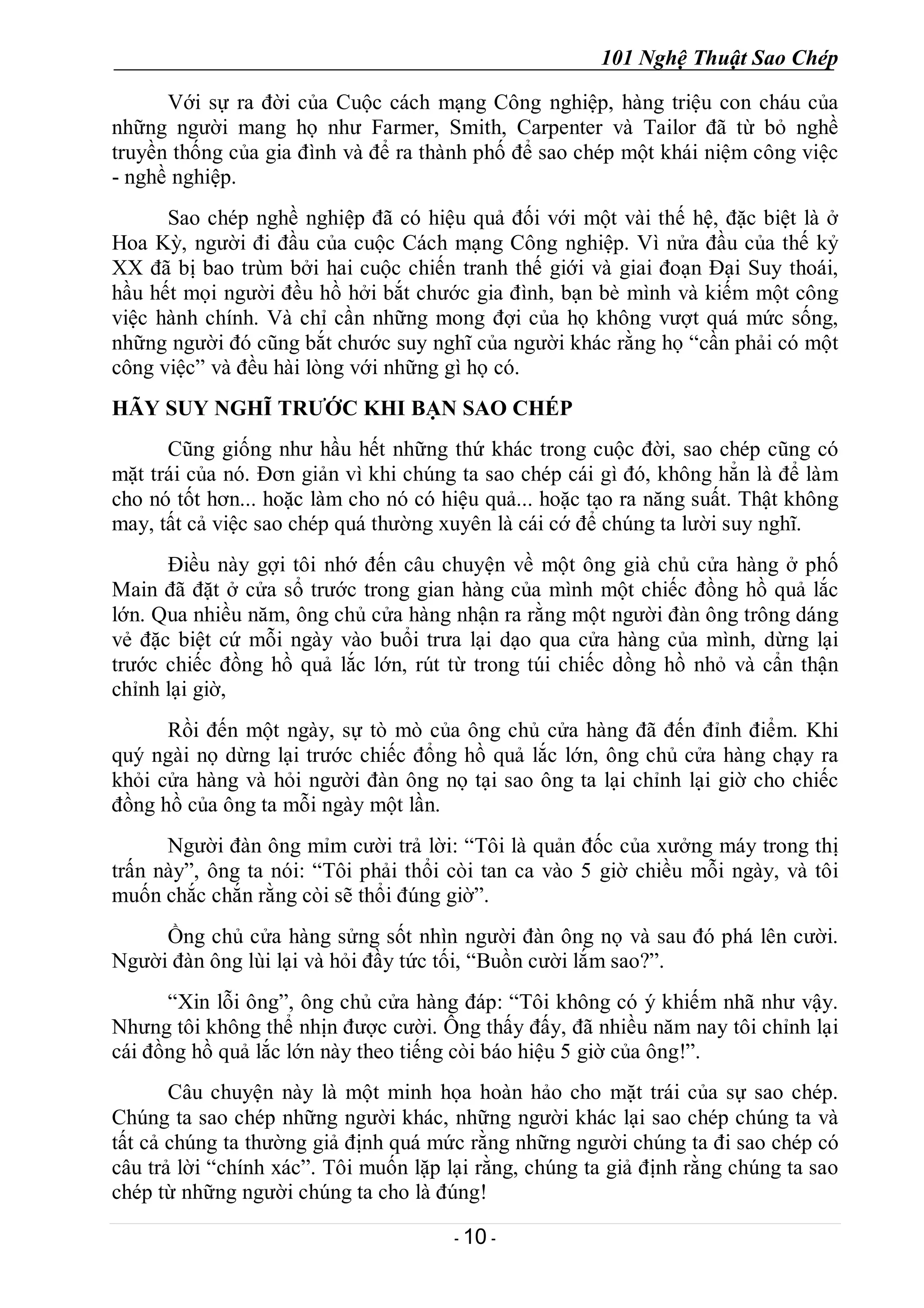101 Nghệ Thuật Sao Chép
- 10 -
Với sự ra đời của Cuộc cách mạng Công nghiệp, hàng triệu con cháu của
những người mang họ như Farmer, Smith, Carpenter và Tailor đã từ bỏ nghề
truyền thống của gia đình và để ra thành phố để sao chép một khái niệm công việc
- nghề nghiệp.
Sao chép nghề nghiệp đã có hiệu quả đối với một vài thế hệ, đặc biệt là ở
Hoa Kỳ, người đi đầu của cuộc Cách mạng Công nghiệp. Vì nửa đầu của thế kỷ
XX đã bị bao trùm bởi hai cuộc chiến tranh thế giới và giai đoạn Đại Suy thoái,
hầu hết mọi người đều hồ hởi bắt chước gia đình, bạn bè mình và kiếm một công
việc hành chính. Và chỉ cần những mong đợi của họ không vượt quá mức sống,
những người đó cũng bắt chước suy nghĩ của người khác rằng họ “cần phải có một
công việc” và đều hài lòng với những gì họ có.
HÃY SUY NGHĨ TRƯỚC KHI BẠN SAO CHÉP
Cũng giống như hầu hết những thứ khác trong cuộc đời, sao chép cũng có
mặt trái của nó. Đơn giản vì khi chúng ta sao chép cái gì đó, không hẳn là để làm
cho nó tốt hơn... hoặc làm cho nó có hiệu quả... hoặc tạo ra năng suất. Thật không
may, tất cả việc sao chép quá thường xuyên là cái cớ để chúng ta lười suy nghĩ.
Điều này gợi tôi nhớ đến câu chuyện về một ông già chủ cửa hàng ở phố
Main đã đặt ở cửa sổ trước trong gian hàng của mình một chiếc đồng hồ quả lắc
lớn. Qua nhiều năm, ông chủ cửa hàng nhận ra rằng một người đàn ông trông dáng
vẻ đặc biệt cứ mỗi ngày vào buổi trưa lại dạo qua cửa hàng của mình, dừng lại
trước chiếc đồng hồ quả lắc lớn, rút từ trong túi chiếc dồng hồ nhỏ và cẩn thận
chỉnh lại giờ,
Rồi đến một ngày, sự tò mò của ông chủ cửa hàng đã đến đỉnh điểm. Khi
quý ngài nọ dừng lại trước chiếc đổng hồ quả lắc lớn, ông chủ cửa hàng chạy ra
khỏi cửa hàng và hỏi người đàn ông nọ tại sao ông ta lại chỉnh lại giờ cho chiếc
đồng hồ của ông ta mỗi ngày một lần.
Người đàn ông mỉm cười trả lời: “Tôi là quản đốc của xưởng máy trong thị
trấn này”, ông ta nói: “Tôi phải thổi còi tan ca vào 5 giờ chiều mỗi ngày, và tôi
muốn chắc chắn rằng còi sẽ thổi đúng giờ”.
Ồng chủ cửa hàng sửng sốt nhìn người đàn ông nọ và sau đó phá lên cười.
Người đàn ông lùi lại và hỏi đầy tức tối, “Buồn cười lắm sao?”.
“Xin lỗi ông”, ông chủ cửa hàng đáp: “Tôi không có ý khiếm nhã như vậy.
Nhưng tôi không thể nhịn được cười. Ông thấy đấy, đã nhiều năm nay tôi chỉnh lại
cái đồng hồ quả lắc lớn này theo tiếng còi báo hiệu 5 giờ của ông!”.
Câu chuyện này là một minh họa hoàn hảo cho mặt trái của sự sao chép.
Chúng ta sao chép những người khác, những người khác lại sao chép chúng ta và
tất cả chúng ta thường giả định quá mức rằng những người chúng ta đi sao chép có
câu trả lời “chính xác”. Tôi muốn lặp lại rằng, chúng ta giả định rằng chúng ta sao
chép từ những người chúng ta cho là đúng!
 