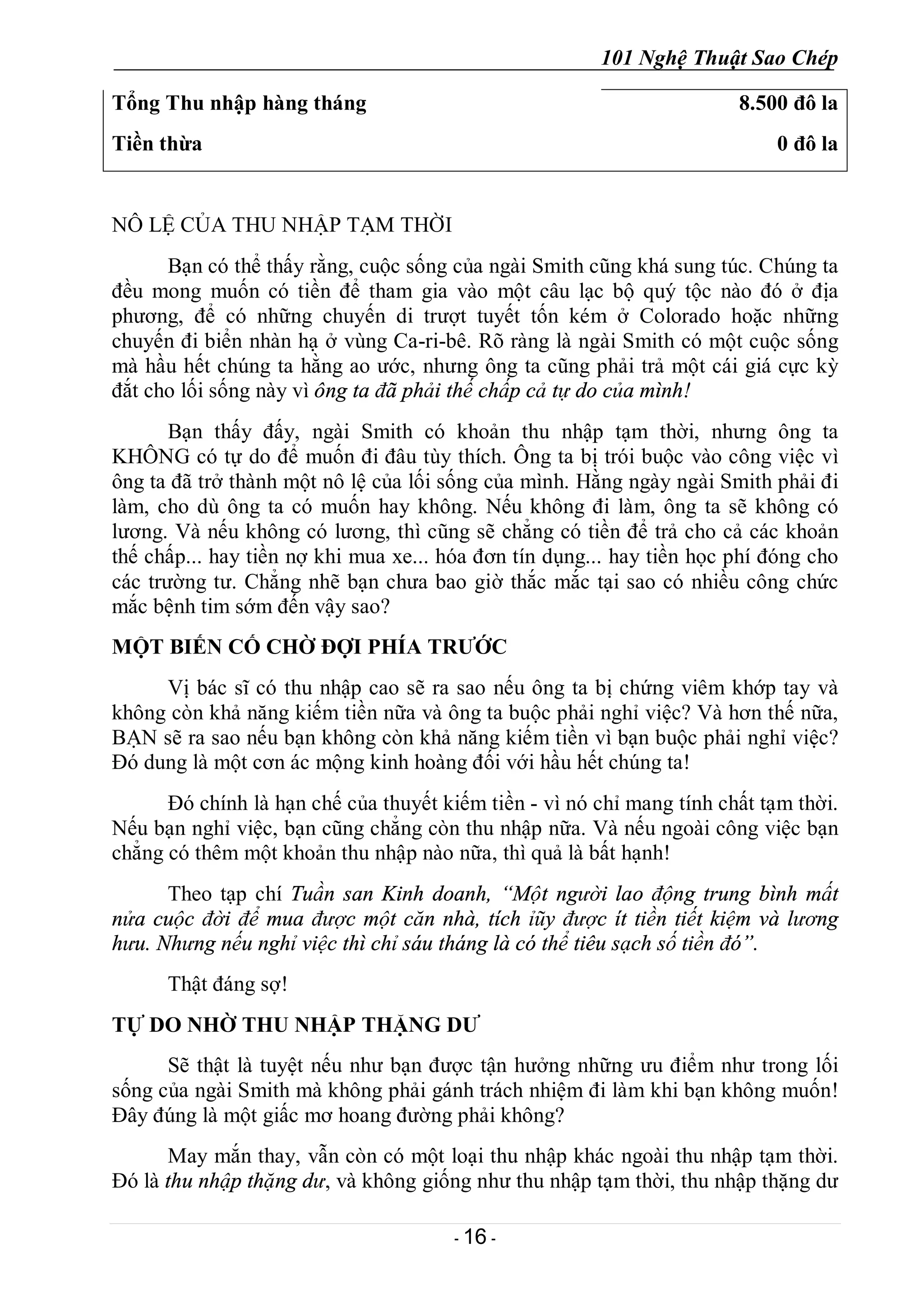 101 Nghệ Thuật Sao Chép
- 16 -
Tổng Thu nhập hàng tháng
Tiền thừa
8.500 đô la
0 đô la
NÔ LỆ CỦA THU NHẬP TẠM THỜI
Bạn có thể thấy rằng, cuộc sống của ngài Smith cũng khá sung túc. Chúng ta
đều mong muốn có tiền để tham gia vào một câu lạc bộ quý tộc nào đó ở địa
phương, để có những chuyến di trượt tuyết tốn kém ở Colorado hoặc những
chuyến đi biển nhàn hạ ở vùng Ca-ri-bê. Rõ ràng là ngài Smith có một cuộc sống
mà hầu hết chúng ta hằng ao ước, nhưng ông ta cũng phải trả một cái giá cực kỳ
đắt cho lối sống này vì ông ta đã phải thế chấp cả tự do của mình!
Bạn thấy đấy, ngài Smith có khoản thu nhập tạm thời, nhưng ông ta
KHÔNG có tự do để muốn đi đâu tùy thích. Ông ta bị trói buộc vào công việc vì
ông ta đã trở thành một nô lệ của lối sống của mình. Hằng ngày ngài Smith phải đi
làm, cho dù ông ta có muốn hay không. Nếu không đi làm, ông ta sẽ không có
lương. Và nếu không có lương, thì cũng sẽ chẳng có tiền để trả cho cả các khoản
thế chấp... hay tiền nợ khi mua xe... hóa đơn tín dụng... hay tiền học phí đóng cho
các trường tư. Chẳng nhẽ bạn chưa bao giờ thắc mắc tại sao có nhiều công chức
mắc bệnh tim sớm đến vậy sao?
MỘT BIẾN CỐ CHỜ ĐỢI PHÍA TRƯỚC
Vị bác sĩ có thu nhập cao sẽ ra sao nếu ông ta bị chứng viêm khớp tay và
không còn khả năng kiếm tiền nữa và ông ta buộc phải nghỉ việc? Và hơn thế nữa,
BẠN sẽ ra sao nếu bạn không còn khả năng kiếm tiền vì bạn buộc phải nghỉ việc?
Đó dung là một cơn ác mộng kinh hoàng đối với hầu hết chúng ta!
Đó chính là hạn chế của thuyết kiếm tiền - vì nó chỉ mang tính chất tạm thời.
Nếu bạn nghỉ việc, bạn cũng chẳng còn thu nhập nữa. Và nếu ngoài công việc bạn
chẳng có thêm một khoản thu nhập nào nữa, thì quả là bất hạnh!
Theo tạp chí Tuần san Kinh doanh, “Một người lao động trung bình mất
nửa cuộc đời để mua được một căn nhà, tích ỉũy được ít tiền tiết kiệm và lương
hưu. Nhưng nếu nghỉ việc thì chỉ sáu tháng là có thể tiêu sạch số tiền đó”.
Thật đáng sợ!
TỰ DO NHỜ THU NHẬP THẶNG DƯ
Sẽ thật là tuyệt nếu như bạn được tận hưởng những ưu điểm như trong lối
sống của ngài Smith mà không phải gánh trách nhiệm đi làm khi bạn không muốn!
Đây đúng là một giấc mơ hoang đường phải không?
May mắn thay, vẫn còn có một loại thu nhập khác ngoài thu nhập tạm thời.
Đó là thu nhập thặng dư, và không giống như thu nhập tạm thời, thu nhập thặng dư
 