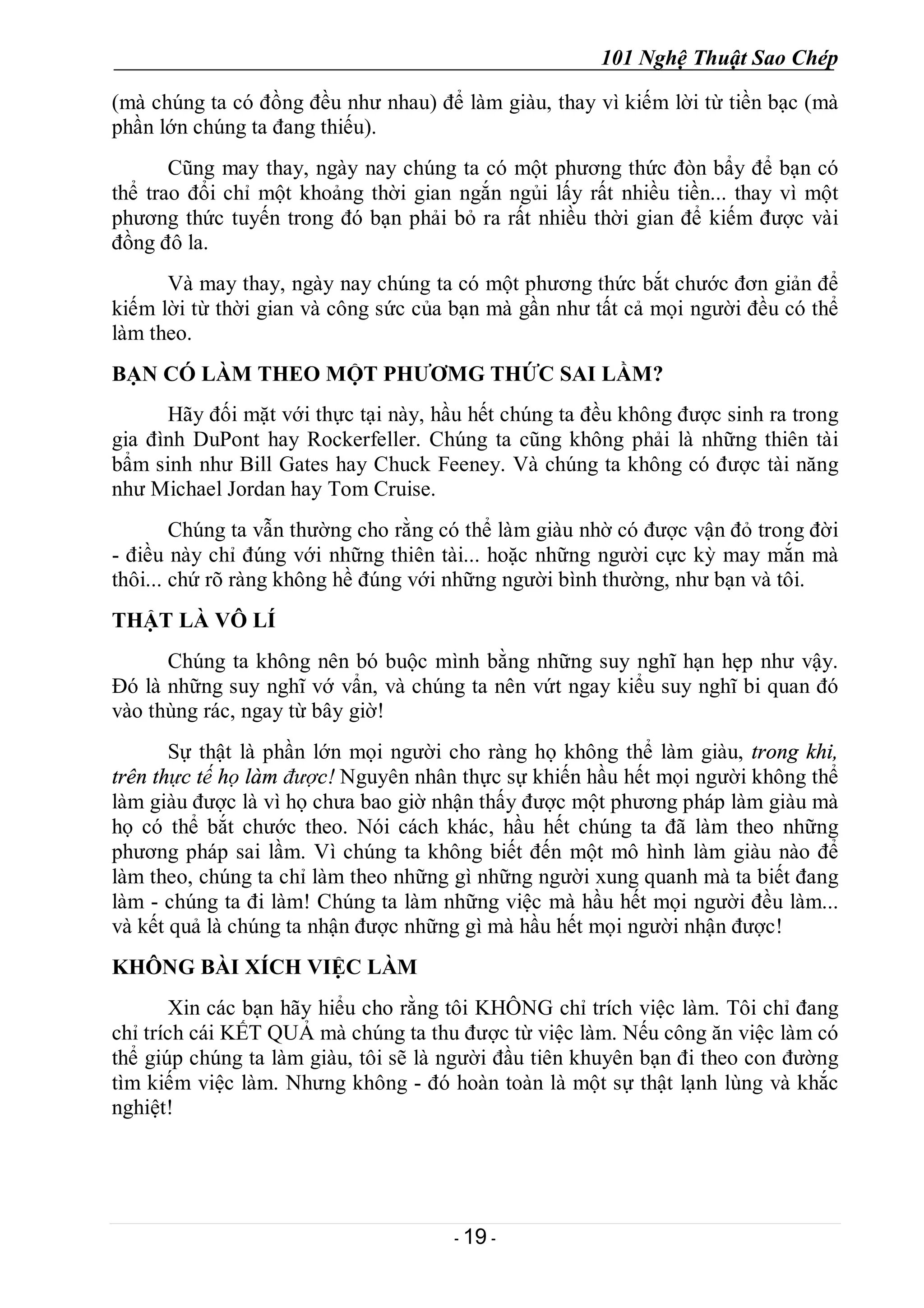 101 Nghệ Thuật Sao Chép
- 19 -
(mà chúng ta có đồng đều như nhau) để làm giàu, thay vì kiếm lời từ tiền bạc (mà
phần lớn chúng ta đang thiếu).
Cũng may thay, ngày nay chúng ta có một phương thức đòn bẩy để bạn có
thể trao đổi chỉ một khoảng thời gian ngắn ngủi lấy rất nhiều tiền... thay vì một
phương thức tuyến trong đó bạn phải bỏ ra rất nhiều thời gian để kiếm được vài
đồng đô la.
Và may thay, ngày nay chúng ta có một phương thức bắt chước đơn giản để
kiếm lời từ thời gian và công sức của bạn mà gần như tất cả mọi người đều có thể
làm theo.
BẠN CÓ LÀM THEO MỘT PHƯƠMG THỨC SAI LẦM?
Hãy đối mặt với thực tại này, hầu hết chúng ta đều không được sinh ra trong
gia đình DuPont hay Rockerfeller. Chúng ta cũng không phải là những thiên tài
bẩm sinh như Bill Gates hay Chuck Feeney. Và chúng ta không có được tài năng
như Michael Jordan hay Tom Cruise.
Chúng ta vẫn thường cho rằng có thể làm giàu nhờ có được vận đỏ trong đời
- điều này chỉ đúng với những thiên tài... hoặc những người cực kỳ may mắn mà
thôi... chứ rõ ràng không hề đúng với những người bình thường, như bạn và tôi.
THẬT LÀ VÔ LÍ
Chúng ta không nên bó buộc mình bằng những suy nghĩ hạn hẹp như vậy.
Đó là những suy nghĩ vớ vẩn, và chúng ta nên vứt ngay kiểu suy nghĩ bi quan đó
vào thùng rác, ngay từ bây giờ!
Sự thật là phần lớn mọi người cho ràng họ không thể làm giàu, trong khi,
trên thực tế họ làm được! Nguyên nhân thực sự khiến hầu hết mọi người không thể
làm giàu được là vì họ chưa bao giờ nhận thấy được một phương pháp làm giàu mà
họ có thể bắt chước theo. Nói cách khác, hầu hết chúng ta đã làm theo những
phương pháp sai lầm. Vì chúng ta không biết đến một mô hình làm giàu nào để
làm theo, chúng ta chỉ làm theo những gì những người xung quanh mà ta biết đang
làm - chúng ta đi làm! Chúng ta làm những việc mà hầu hết mọi người đều làm...
và kết quả là chúng ta nhận được những gì mà hầu hết mọi người nhận được!
KHÔNG BÀI XÍCH VIỆC LÀM
Xin các bạn hãy hiểu cho rằng tôi KHÔNG chỉ trích việc làm. Tôi chỉ đang
chỉ trích cái KẾT QUẢ mà chúng ta thu được từ việc làm. Nếu công ăn việc làm có
thể giúp chúng ta làm giàu, tôi sẽ là người đầu tiên khuyên bạn đi theo con đường
tìm kiếm việc làm. Nhưng không - đó hoàn toàn là một sự thật lạnh lùng và khắc
nghiệt!
 