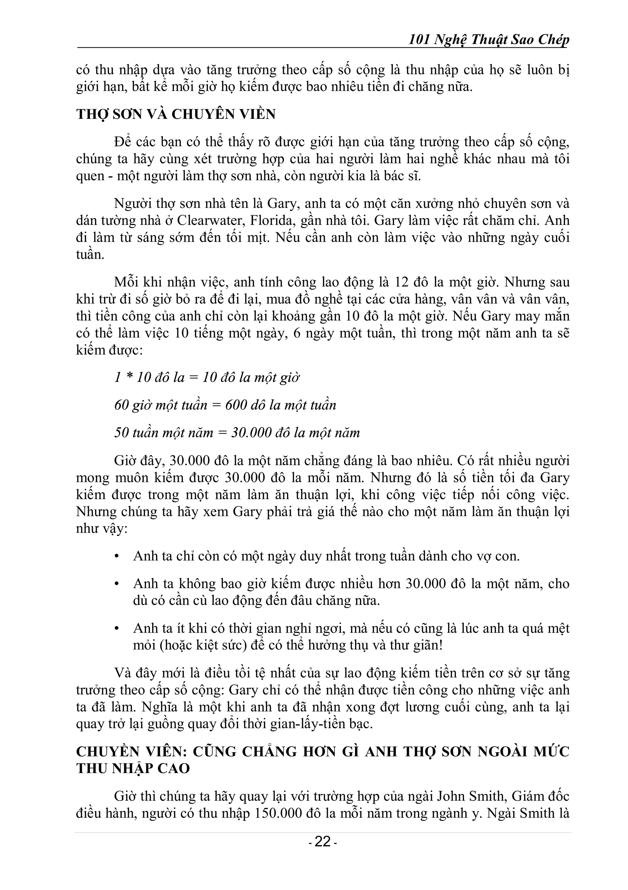 101 Nghệ Thuật Sao Chép
- 22 -
có thu nhập dựa vào tăng trưởng theo cấp số cộng là thu nhập của họ sẽ luôn bị
giới hạn, bất kể mỗi giờ họ kiếm được bao nhiêu tiền đi chăng nữa.
THỢ SƠN VÀ CHUYÊN VIỀN
Để các bạn có thể thấy rõ được giới hạn của tăng trưởng theo cấp số cộng,
chúng ta hãy cùng xét trường hợp của hai người làm hai nghề khác nhau mà tôi
quen - một người làm thợ sơn nhà, còn người kia là bác sĩ.
Người thợ sơn nhà tên là Gary, anh ta có một căn xưởng nhỏ chuyên sơn và
dán tường nhà ở Clearwater, Florida, gần nhà tôi. Gary làm việc rất chăm chỉ. Anh
đi làm từ sáng sớm đến tối mịt. Nếu cần anh còn làm việc vào những ngày cuối
tuần.
Mỗi khi nhận việc, anh tính công lao động là 12 đô la một giờ. Nhưng sau
khi trừ đi số giờ bỏ ra để đi lại, mua đồ nghề tại các cửa hàng, vân vân và vân vân,
thì tiền công của anh chỉ còn lại khoảng gần 10 đô la một giờ. Nếu Gary may mắn
có thể làm việc 10 tiếng một ngày, 6 ngày một tuần, thì trong một năm anh ta sẽ
kiếm được:
1 * 10 đô la = 10 đô la một giờ
60 giờ một tuần = 600 dô la một tuần
50 tuần một năm = 30.000 đô la một năm
Giờ đây, 30.000 đô la một năm chẳng đáng là bao nhiêu. Có rất nhiều người
mong muôn kiếm được 30.000 đô la mỗi năm. Nhưng đó là số tiền tối đa Gary
kiếm được trong một năm làm ăn thuận lợi, khi công việc tiếp nối công việc.
Nhưng chúng ta hãy xem Gary phải trả giá thế nào cho một năm làm ăn thuận lợi
như vậy:
• Anh ta chỉ còn có một ngày duy nhất trong tuần dành cho vợ con.
• Anh ta không bao giờ kiếm được nhiều hơn 30.000 đô la một năm, cho
dù có cần cù lao động đến đâu chăng nữa.
• Anh ta ít khi có thời gian nghỉ ngơi, mà nếu có cũng là lúc anh ta quá mệt
mỏi (hoặc kiệt sức) để có thể hưởng thụ và thư giãn!
Và đây mới là điều tồi tệ nhất của sự lao động kiếm tiền trên cơ sở sự tăng
trưởng theo cấp số cộng: Gary chỉ có thể nhận được tiền công cho những việc anh
ta đã làm. Nghĩa là một khi anh ta đã nhận xong đợt lương cuối cùng, anh ta lại
quay trở lại guồng quay đổi thời gian-lấy-tiền bạc.
CHUYỀN VIÊN: CŨNG CHẲNG HƠN GÌ ANH THỢ SƠN NGOÀI MỨC
THU NHẬP CAO
Giờ thì chúng ta hãy quay lại với trường hợp của ngài John Smith, Giám đốc
điều hành, người có thu nhập 150.000 đô la mỗi năm trong ngành y. Ngài Smith là
 