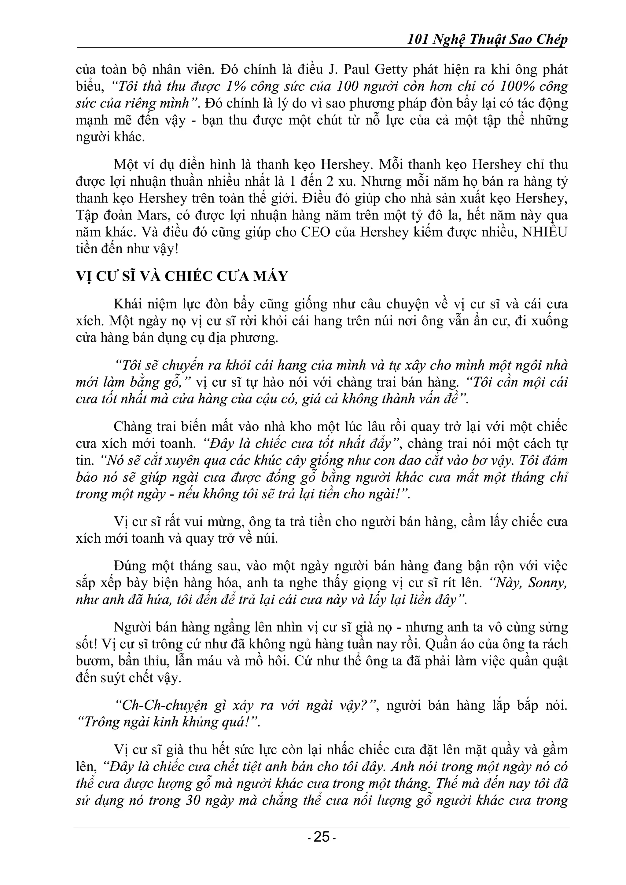101 Nghệ Thuật Sao Chép
- 25 -
của toàn bộ nhân viên. Đó chính là điều J. Paul Getty phát hiện ra khi ông phát
biểu, “Tôi thà thu được 1% công sức của 100 người còn hơn chỉ có 100% công
sức của riêng mình”. Đó chính là lý do vì sao phương pháp đòn bẩy lại có tác động
mạnh mẽ đến vậy - bạn thu được một chút từ nỗ lực của cả một tập thể những
người khác.
Một ví dụ điển hình là thanh kẹo Hershey. Mỗi thanh kẹo Hershey chỉ thu
được lợi nhuận thuần nhiều nhất là 1 đến 2 xu. Nhưng mỗi năm họ bán ra hàng tỷ
thanh kẹo Hershey trên toàn thế giới. Điều đó giúp cho nhà sản xuất kẹo Hershey,
Tập đoàn Mars, có được lợi nhuận hàng năm trên một tỷ đô la, hết năm này qua
năm khác. Và điều đó cũng giúp cho CEO của Hershey kiếm được nhiều, NHIỀU
tiền đến như vậy!
VỊ CƯ SĨ VÀ CHIẾC CƯA MÁY
Khái niệm lực đòn bẩy cũng giống như câu chuyện về vị cư sĩ và cái cưa
xích. Một ngày nọ vị cư sĩ rời khỏi cái hang trên núi nơi ông vẫn ẩn cư, đi xuống
cửa hàng bán dụng cụ địa phương.
“Tôi sẽ chuyển ra khỏi cái hang của mình và tự xây cho mình một ngôi nhà
mới làm bằng gỗ,” vị cư sĩ tự hào nói với chàng trai bán hàng. “Tôi cần mội cái
cưa tốt nhất mà cửa hàng cùa cậu có, giá cả không thành vấn đề”.
Chàng trai biến mất vào nhà kho một lúc lâu rồi quay trở lại với một chiếc
cưa xích mới toanh. “Đây là chiếc cưa tốt nhất đẩy”, chàng trai nói một cách tự
tin. “Nó sẽ cắt xuyên qua các khúc cây giống như con dao cắt vào bơ vậy. Tôi đảm
bảo nó sẽ giúp ngài cưa được đống gỗ bằng người khác cưa mất một tháng chỉ
trong một ngày - nếu không tôi sẽ trả lại tiền cho ngài!”.
Vị cư sĩ rất vui mừng, ông ta trả tiền cho người bán hàng, cầm lấy chiếc cưa
xích mới toanh và quay trở về núi.
Đúng một tháng sau, vào một ngày người bán hàng đang bận rộn với việc
sắp xếp bày biện hàng hóa, anh ta nghe thấy giọng vị cư sĩ rít lên. “Này, Sonny,
như anh đã hứa, tôi đến để trả lại cái cưa này và lấy lại liền đây”.
Người bán hàng ngẩng lên nhìn vị cư sĩ già nọ - nhưng anh ta vô cùng sửng
sốt! Vị cư sĩ trông cứ như đã không ngủ hàng tuần nay rồi. Quần áo của ông ta rách
bươm, bẩn thỉu, lẫn máu và mồ hôi. Cứ như thể ông ta đã phải làm việc quần quật
đến suýt chết vậy.
“Ch-Ch-chuỵện gì xảy ra với ngài vậy?”, người bán hàng lắp bắp nói.
“Trông ngài kinh khủng quá!”.
Vị cư sĩ già thu hết sức lực còn lại nhấc chiếc cưa đặt lên mặt quầy và gầm
lên, “Đây là chiếc cưa chết tiệt anh bán cho tôi đây. Anh nói trong một ngày nó có
thể cưa được lượng gỗ mà người khác cưa trong một tháng. Thế mà đến nay tôi đã
sử dụng nó trong 30 ngày mà chẳng thể cưa nổi lượng gỗ người khác cưa trong
 
