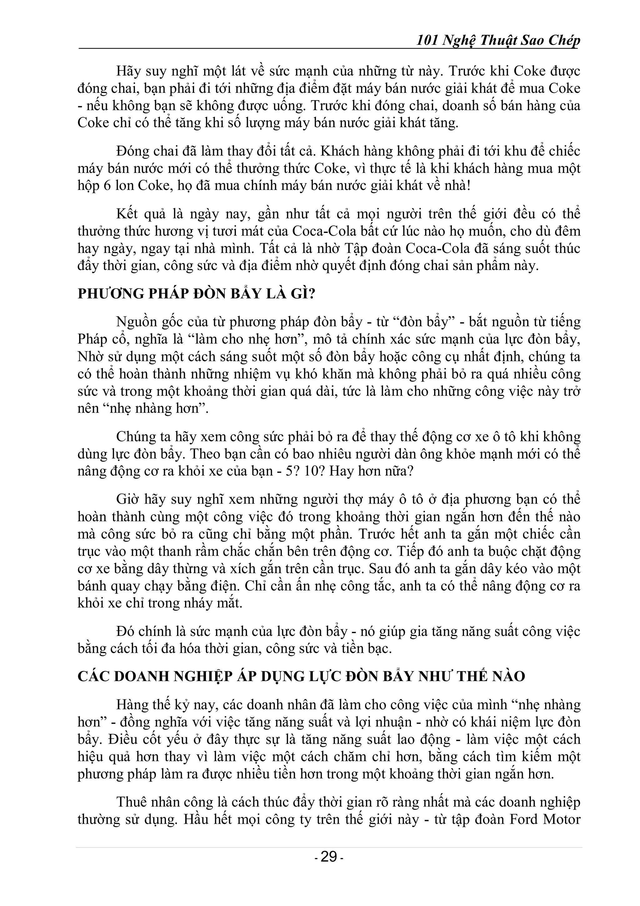101 Nghệ Thuật Sao Chép
- 29 -
Hãy suy nghĩ một lát về sức mạnh của những từ này. Trước khi Coke được
đóng chai, bạn phải đi tới những địa điểm đặt máy bán nước giải khát để mua Coke
- nếu không bạn sẽ không được uống. Trước khi đóng chai, doanh số bán hàng của
Coke chỉ có thể tăng khi số lượng máy bán nước giải khát tăng.
Đóng chai đã làm thay đổi tất cả. Khách hàng không phải đi tới khu để chiếc
máy bán nước mới có thể thưởng thức Coke, vì thực tế là khi khách hàng mua một
hộp 6 lon Coke, họ đã mua chính máy bán nước giải khát về nhà!
Kết quả là ngày nay, gần như tất cả mọi người trên thế giới đều có thể
thưởng thức hương vị tươi mát của Coca-Cola bất cứ lúc nào họ muốn, cho dù đêm
hay ngày, ngay tại nhà mình. Tất cả là nhờ Tập đoàn Coca-Cola đã sáng suốt thúc
đẩy thời gian, công sức và địa điểm nhờ quyết định đóng chai sản phẩm này.
PHƯƠNG PHÁP ĐÒN BẨY LÀ GÌ?
Nguồn gốc của từ phương pháp đòn bẩy - từ “đòn bẩy” - bắt nguồn từ tiếng
Pháp cổ, nghĩa là “làm cho nhẹ hơn”, mô tả chính xác sức mạnh của lực đòn bẩy,
Nhờ sử dụng một cách sáng suốt một số đòn bẩy hoặc công cụ nhất định, chúng ta
có thể hoàn thành những nhiệm vụ khó khăn mà không phải bỏ ra quá nhiều công
sức và trong một khoảng thời gian quá dài, tức là làm cho những công việc này trở
nên “nhẹ nhàng hơn”.
Chúng ta hãy xem công sức phải bỏ ra để thay thế động cơ xe ô tô khi không
dùng lực đòn bẩy. Theo bạn cần có bao nhiêu người dàn ông khỏe mạnh mới có thể
nâng động cơ ra khỏi xe của bạn - 5? 10? Hay hơn nữa?
Giờ hãy suy nghĩ xem những người thợ máy ô tô ở địa phương bạn có thể
hoàn thành cùng một công việc đó trong khoảng thời gian ngắn hơn đến thế nào
mà công sức bỏ ra cũng chỉ bằng một phần. Trước hết anh ta gắn một chiếc cần
trục vào một thanh rầm chắc chắn bên trên động cơ. Tiếp đó anh ta buộc chặt động
cơ xe bằng dây thừng và xích gắn trên cần trục. Sau đó anh ta gắn dây kéo vào một
bánh quay chạy bằng điện. Chỉ cần ấn nhẹ công tắc, anh ta có thể nâng động cơ ra
khỏi xe chỉ trong nháy mắt.
Đó chính là sức mạnh của lực đòn bẩy - nó giúp gia tăng năng suất công việc
bằng cách tối đa hóa thời gian, công sức và tiền bạc.
CÁC DOANH NGHIỆP ÁP DỤNG LỰC ĐÒN BẨY NHƯ THẾ NÀO
Hàng thế kỷ nay, các doanh nhân đã làm cho công việc của mình “nhẹ nhàng
hơn” - đồng nghĩa với việc tăng năng suất và lợi nhuận - nhờ có khái niệm lực đòn
bẩy. Điều cốt yếu ở đây thực sự là tăng năng suất lao động - làm việc một cách
hiệu quả hơn thay vì làm việc một cách chăm chỉ hơn, bằng cách tìm kiếm một
phương pháp làm ra được nhiều tiền hơn trong một khoảng thời gian ngắn hơn.
Thuê nhân công là cách thúc đẩy thời gian rõ ràng nhất mà các doanh nghiệp
thường sử dụng. Hầu hết mọi công ty trên thế giới này - từ tập đoàn Ford Motor
 