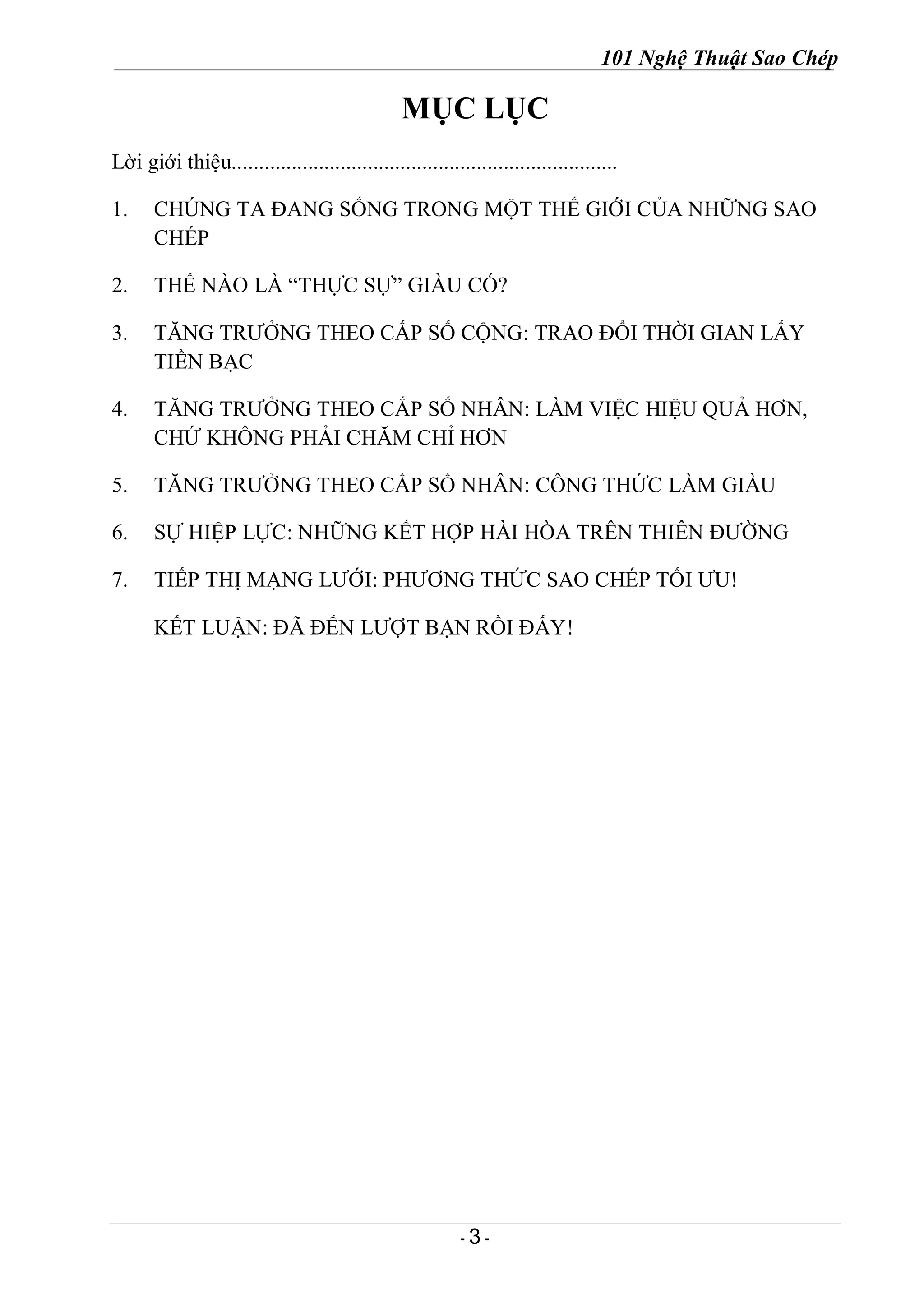 101 Nghệ Thuật Sao Chép
- 3 -
MỤC LỤC
Lời giới thiệu.......................................................................
1. CHÚNG TA ĐANG SỐNG TRONG MỘT THẾ GIỚI CỦA NHỮNG SAO
CHÉP
2. THẾ NÀO LÀ “THỰC SỰ” GIÀU CÓ?
3. TĂNG TRƯỞNG THEO CẤP SỐ CỘNG: TRAO ĐỔI THỜI GIAN LẤY
TIỀN BẠC
4. TĂNG TRƯỞNG THEO CẤP SỐ NHÂN: LÀM VIỆC HIỆU QUẢ HƠN,
CHỨ KHÔNG PHẢI CHĂM CHỈ HƠN
5. TĂNG TRƯỞNG THEO CẤP SỐ NHÂN: CÔNG THỨC LÀM GIÀU
6. SỰ HIỆP LỰC: NHỮNG KẾT HỢP HÀI HÒA TRÊN THIÊN ĐƯỜNG
7. TIẾP THỊ MẠNG LƯỚI: PHƯƠNG THỨC SAO CHÉP TỐI ƯU!
KẾT LUẬN: ĐÃ ĐẾN LƯỢT BẠN RỒI ĐẤY!
 