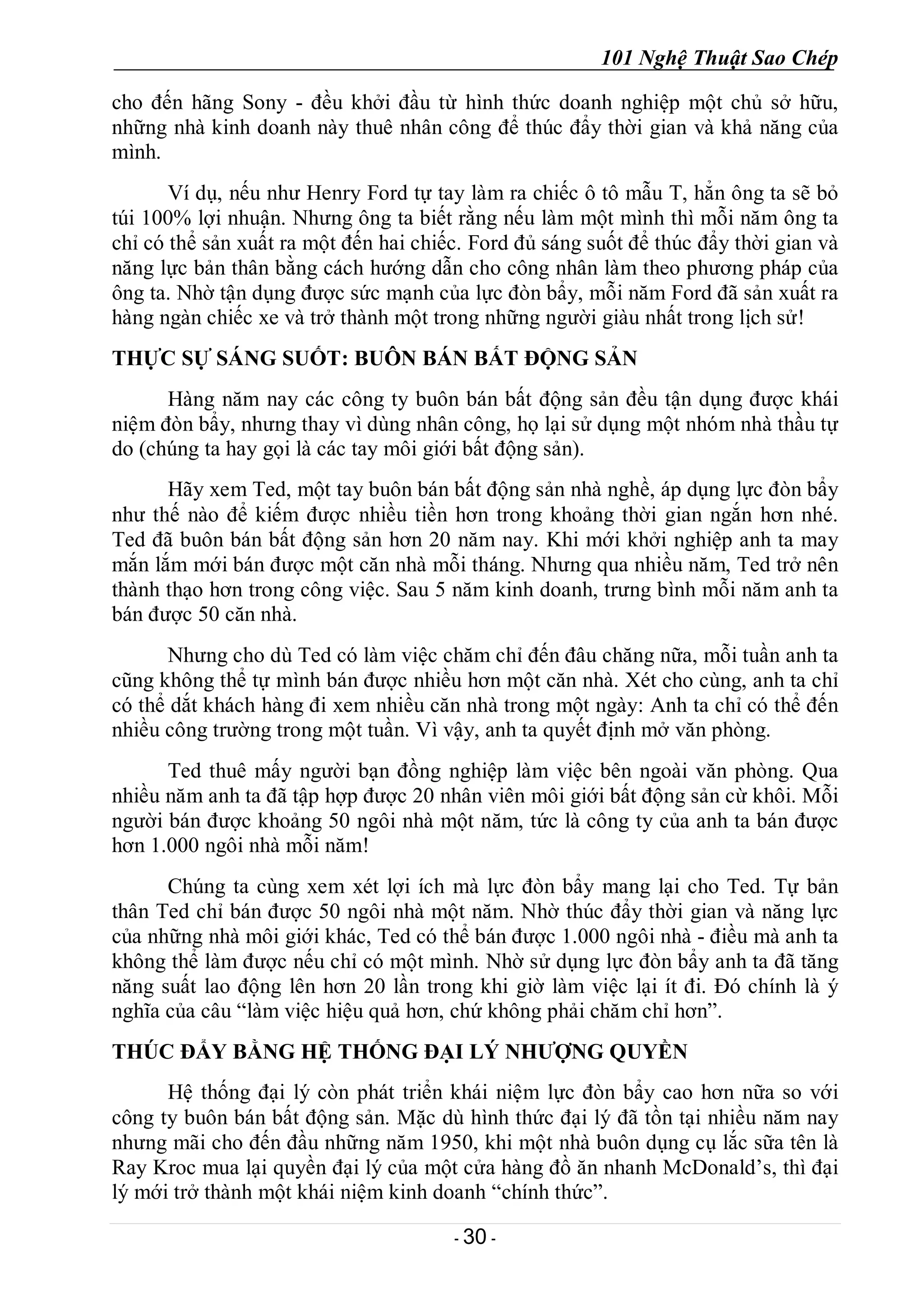 101 Nghệ Thuật Sao Chép
- 30 -
cho đến hãng Sony - đều khởi đầu từ hình thức doanh nghiệp một chủ sở hữu,
những nhà kinh doanh này thuê nhân công để thúc đẩy thời gian và khả năng của
mình.
Ví dụ, nếu như Henry Ford tự tay làm ra chiếc ô tô mẫu T, hẳn ông ta sẽ bỏ
túi 100% lợi nhuận. Nhưng ông ta biết rằng nếu làm một mình thì mỗi năm ông ta
chỉ có thể sản xuất ra một đến hai chiếc. Ford đủ sáng suốt để thúc đẩy thời gian và
năng lực bản thân bằng cách hướng dẫn cho công nhân làm theo phương pháp của
ông ta. Nhờ tận dụng được sức mạnh của lực đòn bẩy, mỗi năm Ford đã sản xuất ra
hàng ngàn chiếc xe và trở thành một trong những người giàu nhất trong lịch sử!
THỰC SỰ SÁNG SUỐT: BUÔN BÁN BẤT ĐỘNG SẢN
Hàng năm nay các công ty buôn bán bất động sản đều tận dụng được khái
niệm đòn bẩy, nhưng thay vì dùng nhân công, họ lại sử dụng một nhóm nhà thầu tự
do (chúng ta hay gọi là các tay môi giới bất động sản).
Hãy xem Ted, một tay buôn bán bất động sản nhà nghề, áp dụng lực đòn bẩy
như thế nào để kiếm được nhiều tiền hơn trong khoảng thời gian ngắn hơn nhé.
Ted đã buôn bán bất động sản hơn 20 năm nay. Khi mới khởi nghiệp anh ta may
mắn lắm mới bán được một căn nhà mỗi tháng. Nhưng qua nhiều năm, Ted trở nên
thành thạo hơn trong công việc. Sau 5 năm kinh doanh, trưng bình mỗi năm anh ta
bán được 50 căn nhà.
Nhưng cho dù Ted có làm việc chăm chỉ đến đâu chăng nữa, mỗi tuần anh ta
cũng không thể tự mình bán được nhiều hơn một căn nhà. Xét cho cùng, anh ta chỉ
có thể dắt khách hàng đi xem nhiều căn nhà trong một ngày: Anh ta chỉ có thể đến
nhiều công trường trong một tuần. Vì vậy, anh ta quyết định mở văn phòng.
Ted thuê mấy người bạn đồng nghiệp làm việc bên ngoài văn phòng. Qua
nhiều năm anh ta đã tập hợp được 20 nhân viên môi giới bất động sản cừ khôi. Mỗi
người bán được khoảng 50 ngôi nhà một năm, tức là công ty của anh ta bán được
hơn 1.000 ngôi nhà mỗi năm!
Chúng ta cùng xem xét lợi ích mà lực đòn bẩy mang lại cho Ted. Tự bản
thân Ted chỉ bán được 50 ngôi nhà một năm. Nhờ thúc đẩy thời gian và năng lực
của những nhà môi giới khác, Ted có thể bán được 1.000 ngôi nhà - điều mà anh ta
không thể làm được nếu chỉ có một mình. Nhờ sử dụng lực đòn bẩy anh ta đã tăng
năng suất lao động lên hơn 20 lần trong khi giờ làm việc lại ít đi. Đó chính là ý
nghĩa của câu “làm việc hiệu quả hơn, chứ không phải chăm chỉ hơn”.
THÚC ĐẨY BẰNG HỆ THỐNG ĐẠI LÝ NHƯỢNG QUYỀN
Hệ thống đại lý còn phát triển khái niệm lực đòn bẩy cao hơn nữa so với
công ty buôn bán bất động sản. Mặc dù hình thức đại lý đã tồn tại nhiều năm nay
nhưng mãi cho đến đầu những năm 1950, khi một nhà buôn dụng cụ lắc sữa tên là
Ray Kroc mua lại quyền đại lý của một cửa hàng đồ ăn nhanh McDonald’s, thì đại
lý mới trở thành một khái niệm kinh doanh “chính thức”.
 