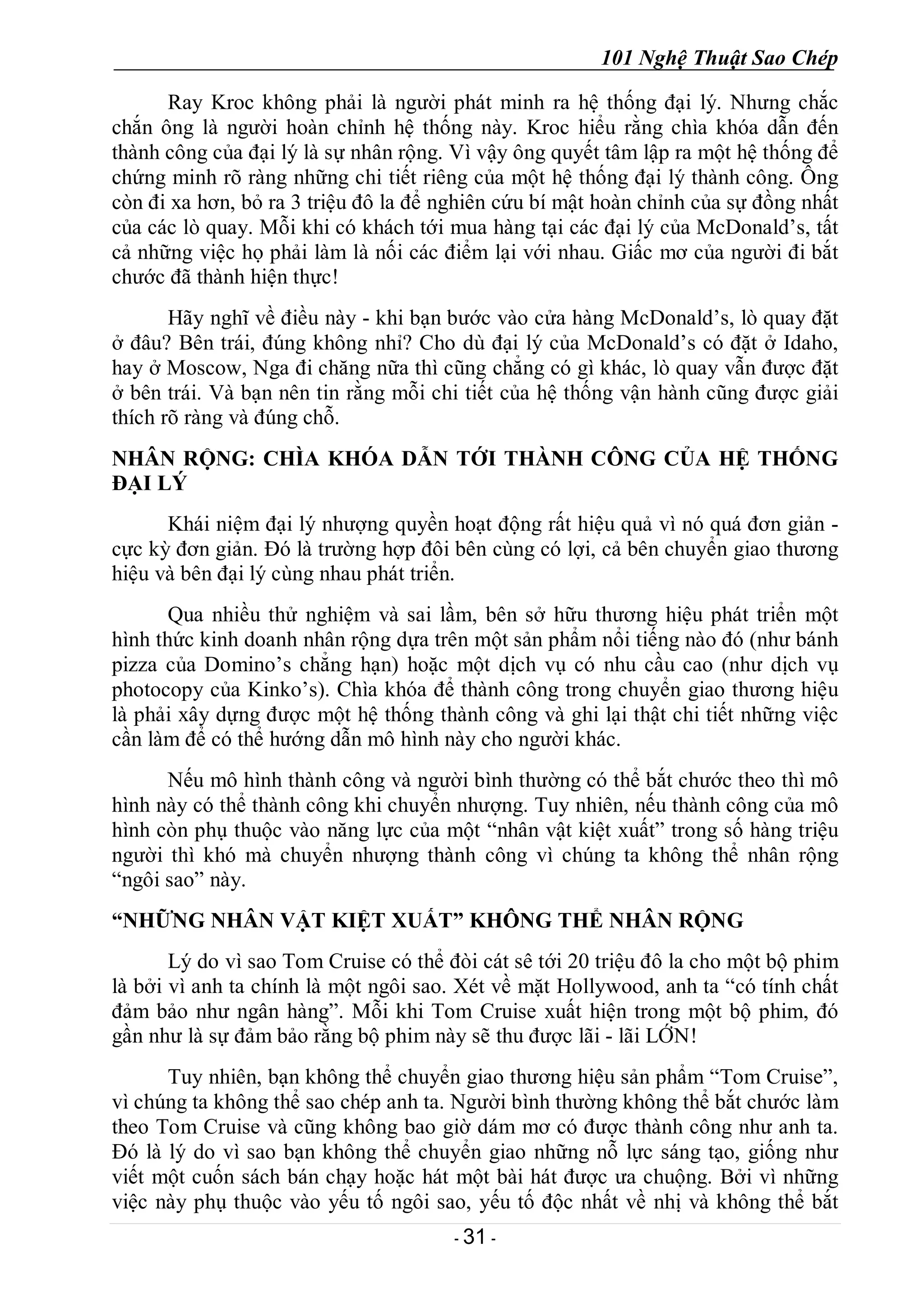 101 Nghệ Thuật Sao Chép
- 31 -
Ray Kroc không phải là người phát minh ra hệ thống đại lý. Nhưng chắc
chắn ông là người hoàn chỉnh hệ thống này. Kroc hiểu rằng chìa khóa dẫn đến
thành công của đại lý là sự nhân rộng. Vì vậy ông quyết tâm lập ra một hệ thống để
chứng minh rõ ràng những chi tiết riêng của một hệ thống đại lý thành công. Ông
còn đi xa hơn, bỏ ra 3 triệu đô la để nghiên cứu bí mật hoàn chỉnh của sự đồng nhất
của các lò quay. Mỗi khi có khách tới mua hàng tại các đại lý của McDonald’s, tất
cả những việc họ phải làm là nối các điểm lại với nhau. Giấc mơ của người đi bắt
chước đã thành hiện thực!
Hãy nghĩ về điều này - khi bạn bước vào cửa hàng McDonald’s, lò quay đặt
ở đâu? Bên trái, đúng không nhỉ? Cho dù đại lý của McDonald’s có đặt ở Idaho,
hay ở Moscow, Nga đi chăng nữa thì cũng chẳng có gì khác, lò quay vẫn được đặt
ở bên trái. Và bạn nên tin rằng mỗi chi tiết của hệ thống vận hành cũng được giải
thích rõ ràng và đúng chỗ.
NHÂN RỘNG: CHÌA KHÓA DẪN TỚI THÀNH CÔNG CỦA HỆ THỐNG
ĐẠI LÝ
Khái niệm đại lý nhượng quyền hoạt động rất hiệu quả vì nó quá đơn giản -
cực kỳ đơn giản. Đó là trường hợp đôi bên cùng có lợi, cả bên chuyển giao thương
hiệu và bên đại lý cùng nhau phát triển.
Qua nhiều thử nghiệm và sai lầm, bên sở hữu thương hiệu phát triển một
hình thức kinh doanh nhân rộng dựa trên một sản phẩm nổi tiếng nào đó (như bánh
pizza của Domino’s chẳng hạn) hoặc một dịch vụ có nhu cầu cao (như dịch vụ
photocopy của Kinko’s). Chìa khóa để thành công trong chuyển giao thương hiệu
là phải xây dựng được một hệ thống thành công và ghi lại thật chi tiết những việc
cần làm để có thể hướng dẫn mô hình này cho người khác.
Nếu mô hình thành công và người bình thường có thể bắt chước theo thì mô
hình này có thể thành công khi chuyển nhượng. Tuy nhiên, nếu thành công của mô
hình còn phụ thuộc vào năng lực của một “nhân vật kiệt xuất” trong số hàng triệu
người thì khó mà chuyển nhượng thành công vì chúng ta không thể nhân rộng
“ngôi sao” này.
“NHỮNG NHÂN VẬT KIỆT XUẤT” KHÔNG THỂ NHÂN RỘNG
Lý do vì sao Tom Cruise có thể đòi cát sê tới 20 triệu đô la cho một bộ phim
là bởi vì anh ta chính là một ngôi sao. Xét về mặt Hollywood, anh ta “có tính chất
đảm bảo như ngân hàng”. Mỗi khi Tom Cruise xuất hiện trong một bộ phim, đó
gần như là sự đảm bảo rằng bộ phim này sẽ thu được lãi - lãi LỚN!
Tuy nhiên, bạn không thể chuyển giao thương hiệu sản phẩm “Tom Cruise”,
vì chúng ta không thể sao chép anh ta. Người bình thường không thể bắt chước làm
theo Tom Cruise và cũng không bao giờ dám mơ có được thành công như anh ta.
Đó là lý do vì sao bạn không thể chuyển giao những nỗ lực sáng tạo, giống như
viết một cuốn sách bán chạy hoặc hát một bài hát được ưa chuộng. Bởi vì những
việc này phụ thuộc vào yếu tố ngôi sao, yếu tố độc nhất về nhị và không thể bắt
 