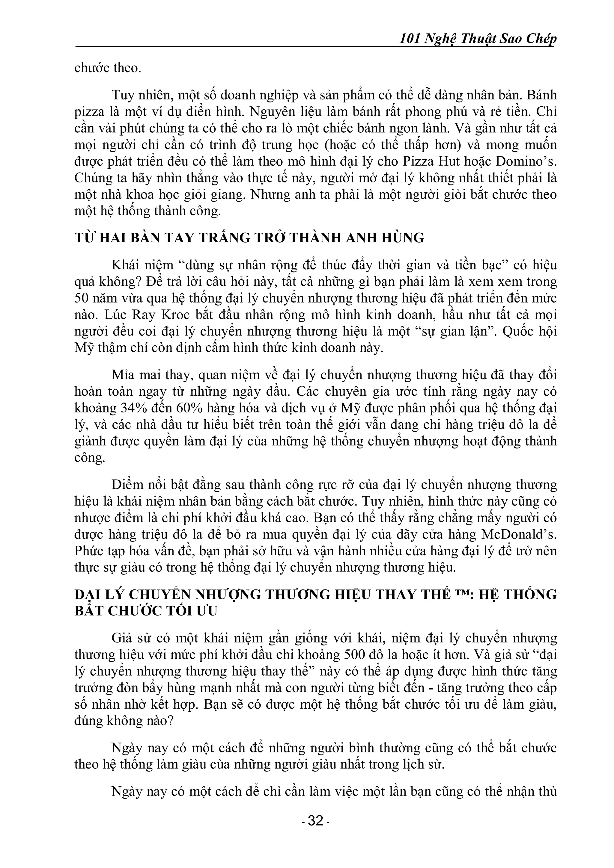 101 Nghệ Thuật Sao Chép
- 32 -
chước theo.
Tuy nhiên, một số doanh nghiệp và sản phẩm có thể dễ dàng nhân bản. Bánh
pizza là một ví dụ điển hình. Nguyên liệu làm bánh rất phong phú và rẻ tiền. Chỉ
cần vài phút chúng ta có thể cho ra lò một chiếc bánh ngon lành. Và gần như tất cả
mọi người chỉ cần có trình độ trung học (hoặc có thể thấp hơn) và mong muốn
được phát triển đều có thể làm theo mô hình đại lý cho Pizza Hut hoặc Domino’s.
Chúng ta hãy nhìn thẳng vào thực tế này, người mở đại lý không nhất thiết phải là
một nhà khoa học giỏi giang. Nhưng anh ta phải là một người giỏi bắt chước theo
một hệ thống thành công.
TỪ HAI BÀN TAY TRẮNG TRỞ THÀNH ANH HÙNG
Khái niệm “dùng sự nhân rộng để thúc đẩy thời gian và tiền bạc” có hiệu
quả không? Để trả lời câu hỏi này, tất cả những gì bạn phải làm là xem xem trong
50 năm vừa qua hệ thống đại lý chuyển nhượng thương hiệu đã phát triển đến mức
nào. Lúc Ray Kroc bắt đầu nhân rộng mô hình kinh doanh, hầu như tất cả mọi
người đều coi đại lý chuyển nhượng thương hiệu là một “sự gian lận”. Quốc hội
Mỹ thậm chí còn định cấm hình thức kỉnh doanh này.
Mỉa mai thay, quan niệm về đại lý chuyển nhượng thương hiệu đã thay đổi
hoàn toàn ngay từ những ngày đầu. Các chuyên gia ước tính rằng ngày nay có
khoảng 34% đến 60% hàng hóa và dịch vụ ở Mỹ được phân phối qua hệ thống đại
lý, và các nhà đầu tư hiểu biết trên toàn thế giới vẫn đang chi hàng triệu đô la để
giành được quyền làm đại lý của những hệ thống chuyển nhượng hoạt động thành
công.
Điểm nổi bật đằng sau thành công rực rỡ của đại lý chuyển nhượng thương
hiệu là khái niệm nhân bản bằng cách bắt chước. Tuy nhiên, hình thức này cũng có
nhược điểm là chi phí khởi đầu khá cao. Bạn có thể thấy rằng chẳng mấy người có
được hàng triệu đô la để bỏ ra mua quyền đại lý của dãy cửa hàng McDonald’s.
Phức tạp hóa vấn đề, bạn phải sở hữu và vận hành nhiều cửa hàng đại lý để trở nên
thực sự giàu có trong hệ thống đại lý chuyển nhượng thương hiệu.
ĐẠI LÝ CHUYỂN NHƯỢNG THƯƠNG HIỆU THAY THẾ ™: HỆ THỐNG
BẮT CHƯỚC TỐI ƯU
Giả sử có một khái niệm gần giống với khái, niệm đại lý chuyển nhượng
thương hiệu với mức phí khởi đầu chỉ khoảng 500 đô la hoặc ít hơn. Và giả sử “đại
lý chuyển nhượng thương hiệu thay thế” này có thể áp dụng được hình thức tăng
trưởng đòn bẩy hùng mạnh nhất mà con người từng biết đến - tăng trưởng theo cấp
số nhân nhờ kết hợp. Bạn sẽ có được một hệ thống bắt chước tối ưu để làm giàu,
đúng không nào?
Ngày nay có một cách để những người bình thường cũng có thể bắt chước
theo hệ thống làm giàu của những người giàu nhất trong lịch sử.
Ngày nay có một cách để chỉ cần làm việc một lần bạn cũng có thể nhận thù
 