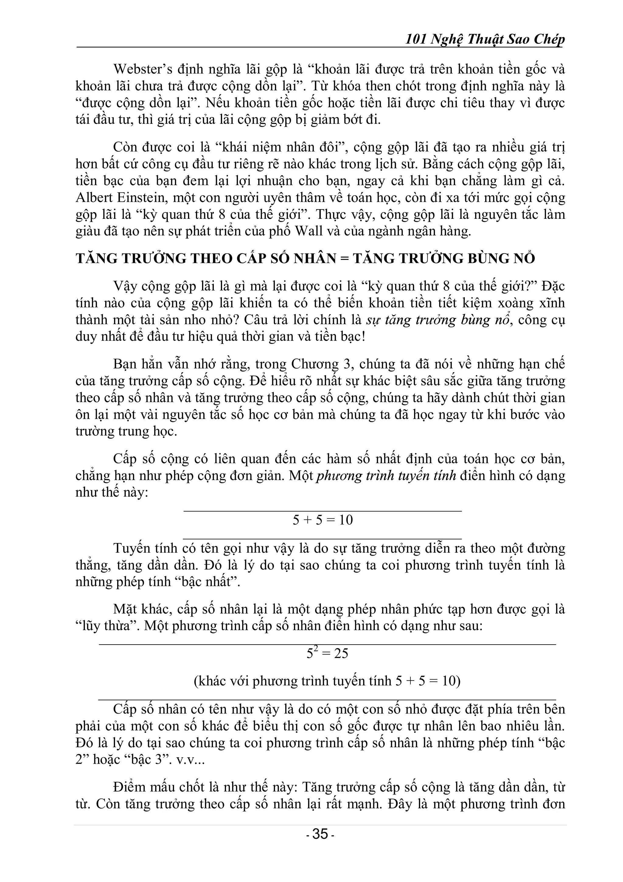 101 Nghệ Thuật Sao Chép
- 35 -
Webster’s định nghĩa lãi gộp là “khoản lãi được trả trên khoản tiền gốc và
khoản lãi chưa trả được cộng dồn lại”. Từ khóa then chót trong định nghĩa này là
“được cộng dồn lại”. Nếu khoản tiền gốc hoặc tiền lãi được chi tiêu thay vì được
tái đầu tư, thì giá trị của lãi cộng gộp bị giảm bớt đi.
Còn được coi là “khái niệm nhân đôi”, cộng gộp lãi đã tạo ra nhiều giá trị
hơn bất cứ công cụ đầu tư riêng rẽ nào khác trong lịch sử. Bằng cách cộng gộp lãi,
tiền bạc của bạn đem lại lợi nhuận cho bạn, ngay cả khi bạn chẳng làm gì cả.
Albert Einstein, một con người uyên thâm về toán học, còn đi xa tới mức gọi cộng
gộp lãi là “kỳ quan thứ 8 của thế giới”. Thực vậy, cộng gộp lãi là nguyên tắc làm
giàu đã tạo nên sự phát triển của phố Wall và của ngành ngân hàng.
TĂNG TRƯỞNG THEO CẤP SỐ NHÂN = TĂNG TRƯỞNG BÙNG NỔ
Vậy cộng gộp lãi là gì mà lại được coi là “kỳ quan thứ 8 của thế giới?” Đặc
tính nào của cộng gộp lãi khiến ta có thể biến khoản tiền tiết kiệm xoàng xĩnh
thành một tài sản nho nhỏ? Câu trả lời chính là sự tăng trưởng bùng nổ, công cụ
duy nhất để đầu tư hiệu quả thời gian và tiền bạc!
Bạn hẳn vẫn nhớ rằng, trong Chương 3, chúng ta đã nói về những hạn chế
của tăng trưởng cấp số cộng. Để hiểu rõ nhất sự khác biệt sâu sắc giữa tăng trưởng
theo cấp số nhân và tăng trưởng theo cấp số cộng, chúng ta hãy dành chút thời gian
ôn lại một vài nguyên tắc số học cơ bản mà chúng ta đã học ngay từ khi bước vào
trường trung học.
Cấp số cộng có liên quan đến các hàm số nhất định của toán học cơ bản,
chẳng hạn như phép cộng đơn giản. Một phương trình tuyến tính điển hình có dạng
như thế này:
5 + 5 = 10
Tuyến tính có tên gọi như vậy là do sự tăng trưởng diễn ra theo một đường
thẳng, tăng dần dần. Đó là lý do tại sao chúng ta coi phương trình tuyến tính là
những phép tính “bậc nhất”.
Mặt khác, cấp số nhân lại là một dạng phép nhân phức tạp hơn được gọi là
“lũy thừa”. Một phương trình cấp số nhân điển hình có dạng như sau:
52
= 25
(khác với phương trình tuyến tính 5 + 5 = 10)
Cấp số nhân có tên như vậy là do có một con số nhỏ được đặt phía trên bên
phải của một con số khác để biểu thị con số gốc được tự nhân lên bao nhiêu lần.
Đó là lý do tại sao chúng ta coi phương trình cấp số nhân là những phép tính “bậc
2” hoặc “bậc 3”. v.v...
Điểm mấu chốt là như thế này: Tăng trưởng cấp số cộng là tăng dần dần, từ
từ. Còn tăng trưởng theo cấp số nhân lại rất mạnh. Đây là một phương trình đơn
 