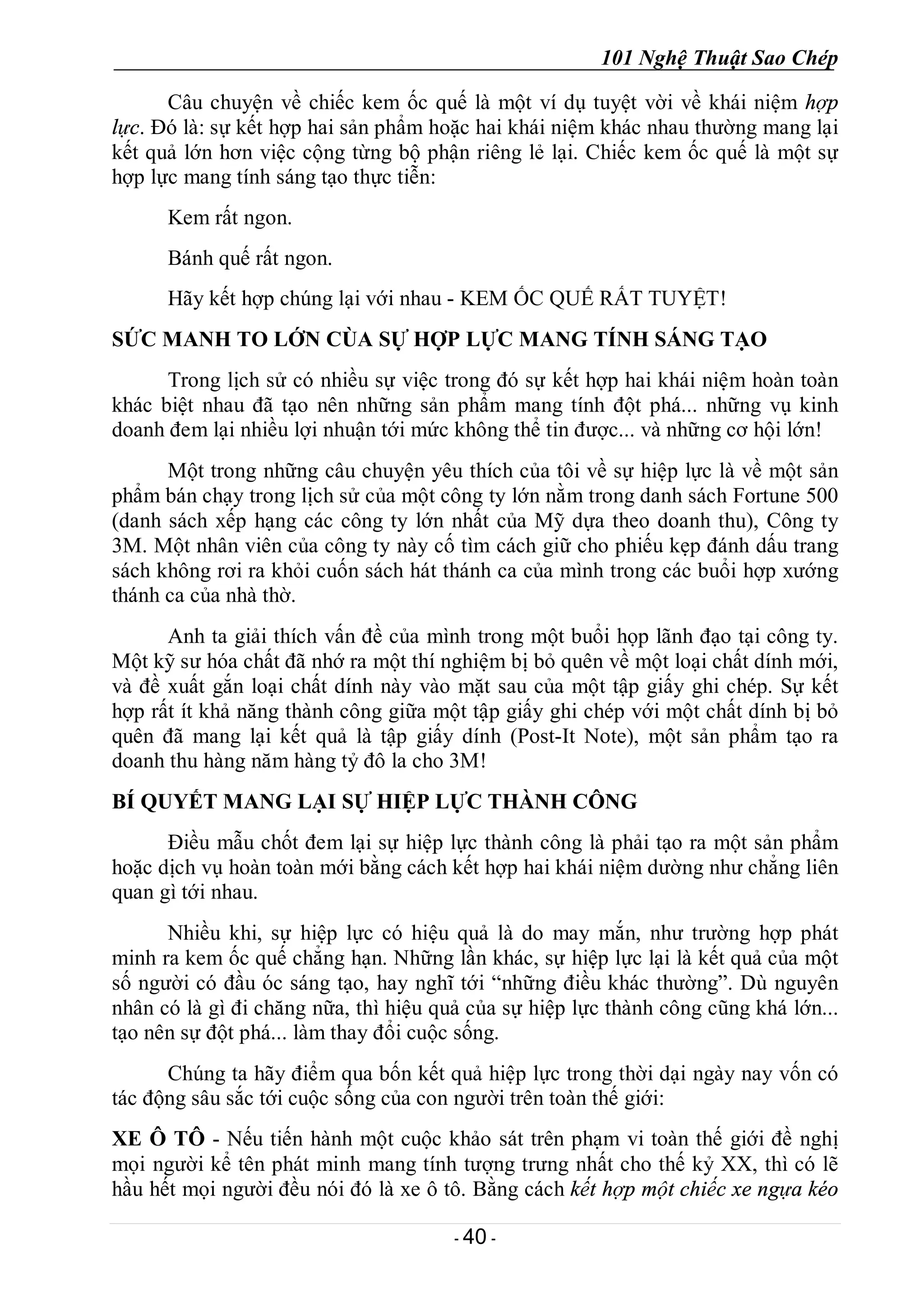 101 Nghệ Thuật Sao Chép
- 40 -
Câu chuyện về chiếc kem ốc quế là một ví dụ tuyệt vời về khái niệm hợp
lực. Đó là: sự kết hợp hai sản phẩm hoặc hai khái niệm khác nhau thường mang lại
kết quả lớn hơn việc cộng từng bộ phận riêng lẻ lại. Chiếc kem ốc quế là một sự
hợp lực mang tính sáng tạo thực tiễn:
Kem rất ngon.
Bánh quế rất ngon.
Hãy kết hợp chúng lại với nhau - KEM ỐC QUẾ RẤT TUYỆT!
SỨC MANH TO LỚN CÙA SỰ HỢP LỰC MANG TÍNH SÁNG TẠO
Trong lịch sử có nhiều sự việc trong đó sự kết hợp hai khái niệm hoàn toàn
khác biệt nhau đã tạo nên những sản phẩm mang tính đột phá... những vụ kinh
doanh đem lại nhiều lợi nhuận tới mức không thể tin được... và những cơ hội lớn!
Một trong những câu chuyện yêu thích của tôi về sự hiệp lực là về một sản
phẩm bán chạy trong lịch sử của một công ty lớn nằm trong danh sách Fortune 500
(danh sách xếp hạng các công ty lớn nhất của Mỹ dựa theo doanh thu), Công ty
3M. Một nhân viên của công ty này cố tìm cách giữ cho phiếu kẹp đánh dấu trang
sách không rơi ra khỏi cuốn sách hát thánh ca của mình trong các buổi hợp xướng
thánh ca của nhà thờ.
Anh ta giải thích vấn đề của mình trong một buổi họp lãnh đạo tại công ty.
Một kỹ sư hóa chất đã nhớ ra một thí nghiệm bị bỏ quên về một loại chất dính mới,
và đề xuất gắn loại chất dính này vào mặt sau của một tập giấy ghi chép. Sự kết
hợp rất ít khả năng thành công giữa một tập giấy ghi chép với một chất dính bị bỏ
quên đã mang lại kết quả là tập giấy dính (Post-It Note), một sản phẩm tạo ra
doanh thu hàng năm hàng tỷ đô la cho 3M!
BÍ QUYẾT MANG LẠI SỰ HIỆP LỰC THÀNH CÔNG
Điều mẫu chốt đem lại sự hiệp lực thành công là phải tạo ra một sản phẩm
hoặc dịch vụ hoàn toàn mới bằng cách kết hợp hai khái niệm dường như chẳng liên
quan gì tới nhau.
Nhiều khi, sự hiệp lực có hiệu quả là do may mắn, như trường hợp phát
minh ra kem ốc quế chẳng hạn. Những lần khác, sự hiệp lực lại là kết quả của một
số người có đầu óc sáng tạo, hay nghĩ tới “những điều khác thường”. Dù nguyên
nhân có là gì đi chăng nữa, thì hiệu quả của sự hiệp lực thành công cũng khá lớn...
tạo nên sự đột phá... làm thay đổi cuộc sống.
Chúng ta hãy điểm qua bốn kết quả hiệp lực trong thời dại ngày nay vốn có
tác động sâu sắc tới cuộc sống của con người trên toàn thế giới:
XE Ô TÔ - Nếu tiến hành một cuộc khảo sát trên phạm vi toàn thế giới đề nghị
mọi người kể tên phát minh mang tính tượng trưng nhất cho thế kỷ XX, thì có lẽ
hầu hết mọi người đều nói đó là xe ô tô. Bằng cách kết hợp một chiếc xe ngựa kéo
 