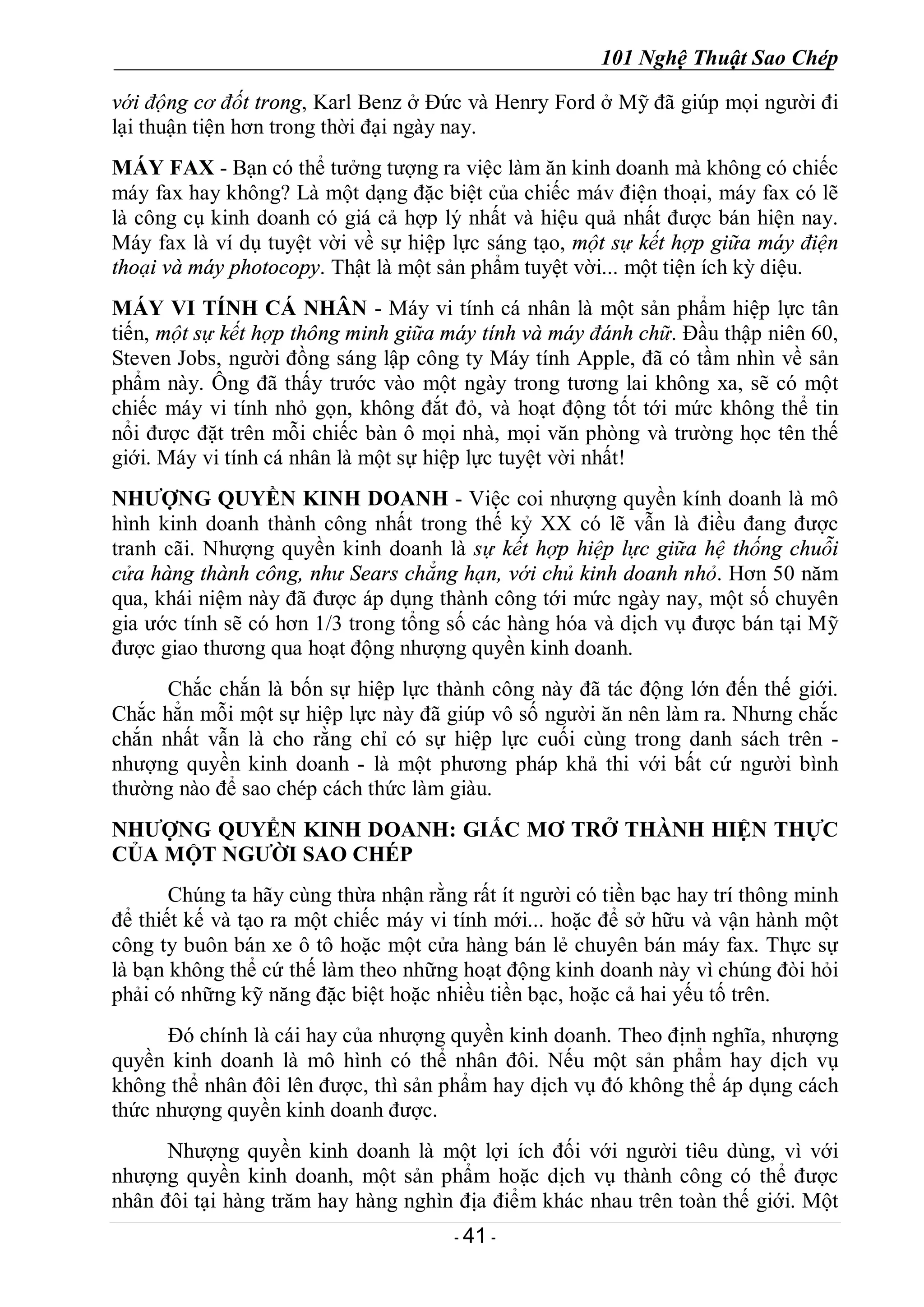 101 Nghệ Thuật Sao Chép
- 41 -
với động cơ đốt trong, Karl Benz ở Đức và Henry Ford ở Mỹ đã giúp mọi người đi
lại thuận tiện hơn trong thời đại ngày nay.
MÁY FAX - Bạn có thể tưởng tượng ra việc làm ăn kinh doanh mà không có chiếc
máy fax hay không? Là một dạng đặc biệt của chiếc máv điện thoại, máy fax có lẽ
là công cụ kinh doanh có giá cả hợp lý nhất và hiệu quả nhất được bán hiện nay.
Máy fax là ví dụ tuyệt vời về sự hiệp lực sáng tạo, một sự kết hợp giữa máy điện
thoại và máy photocopy. Thật là một sản phẩm tuyệt vời... một tiện ích kỳ diệu.
MÁY VI TÍNH CÁ NHÂN - Máy vi tính cá nhân là một sản phẩm hiệp lực tân
tiến, một sự kết hợp thông minh giữa máy tính và máy đánh chữ. Đầu thập niên 60,
Steven Jobs, người đồng sáng lập công ty Máy tính Apple, đã có tầm nhìn về sản
phẩm này. Ông đã thấy trước vào một ngày trong tương lai không xa, sẽ có một
chiếc máy vi tính nhỏ gọn, không đắt đỏ, và hoạt động tốt tới mức không thể tin
nổi được đặt trên mỗi chiếc bàn ô mọi nhà, mọi văn phòng và trường học tên thế
giới. Máy vi tính cá nhân là một sự hiệp lực tuyệt vời nhất!
NHƯỢNG QUYỀN KINH DOANH - Việc coi nhượng quyền kính doanh là mô
hình kinh doanh thành công nhất trong thế kỷ XX có lẽ vẫn là điều đang được
tranh cãi. Nhượng quyền kinh doanh là sự kết hợp hiệp lực giữa hệ thống chuỗi
cửa hàng thành công, như Sears chẳng hạn, với chủ kinh doanh nhỏ. Hơn 50 năm
qua, khái niệm này đã được áp dụng thành công tới mức ngày nay, một số chuyên
gia ước tính sẽ có hơn 1/3 trong tổng số các hàng hóa và dịch vụ được bán tại Mỹ
được giao thương qua hoạt động nhượng quyền kinh doanh.
Chắc chắn là bốn sự hiệp lực thành công này đã tác động lớn đến thế giới.
Chắc hẳn mỗi một sự hiệp lực này đã giúp vô số người ăn nên làm ra. Nhưng chắc
chắn nhất vẫn là cho rằng chỉ có sự hiệp lực cuối cùng trong danh sách trên -
nhượng quyền kinh doanh - là một phương pháp khả thi với bất cứ người bình
thường nào để sao chép cách thức làm giàu.
NHƯỢNG QUYỂN KINH DOANH: GIẤC MƠ TRỞ THÀNH HIỆN THỰC
CỦA MỘT NGƯỜI SAO CHÉP
Chúng ta hãy cùng thừa nhận rằng rất ít người có tiền bạc hay trí thông minh
để thiết kế và tạo ra một chiếc máy vi tính mới... hoặc để sở hữu và vận hành một
công ty buôn bán xe ô tô hoặc một cửa hàng bán lẻ chuyên bán máy fax. Thực sự
là bạn không thể cứ thế làm theo những hoạt động kinh doanh này vì chúng đòi hỏi
phải có những kỹ năng đặc biệt hoặc nhiều tiền bạc, hoặc cả hai yếu tố trên.
Đó chính là cái hay của nhượng quyền kinh doanh. Theo định nghĩa, nhượng
quyền kinh doanh là mô hình có thể nhân đôi. Nếu một sản phẩm hay dịch vụ
không thể nhân đôi lên được, thì sản phẩm hay dịch vụ đó không thể áp dụng cách
thức nhượng quyền kinh doanh được.
Nhượng quyền kinh doanh là một lợi ích đối với người tiêu dùng, vì với
nhượng quyền kinh doanh, một sản phẩm hoặc dịch vụ thành công có thể được
nhân đôi tại hàng trăm hay hàng nghìn địa điểm khác nhau trên toàn thế giới. Một
 