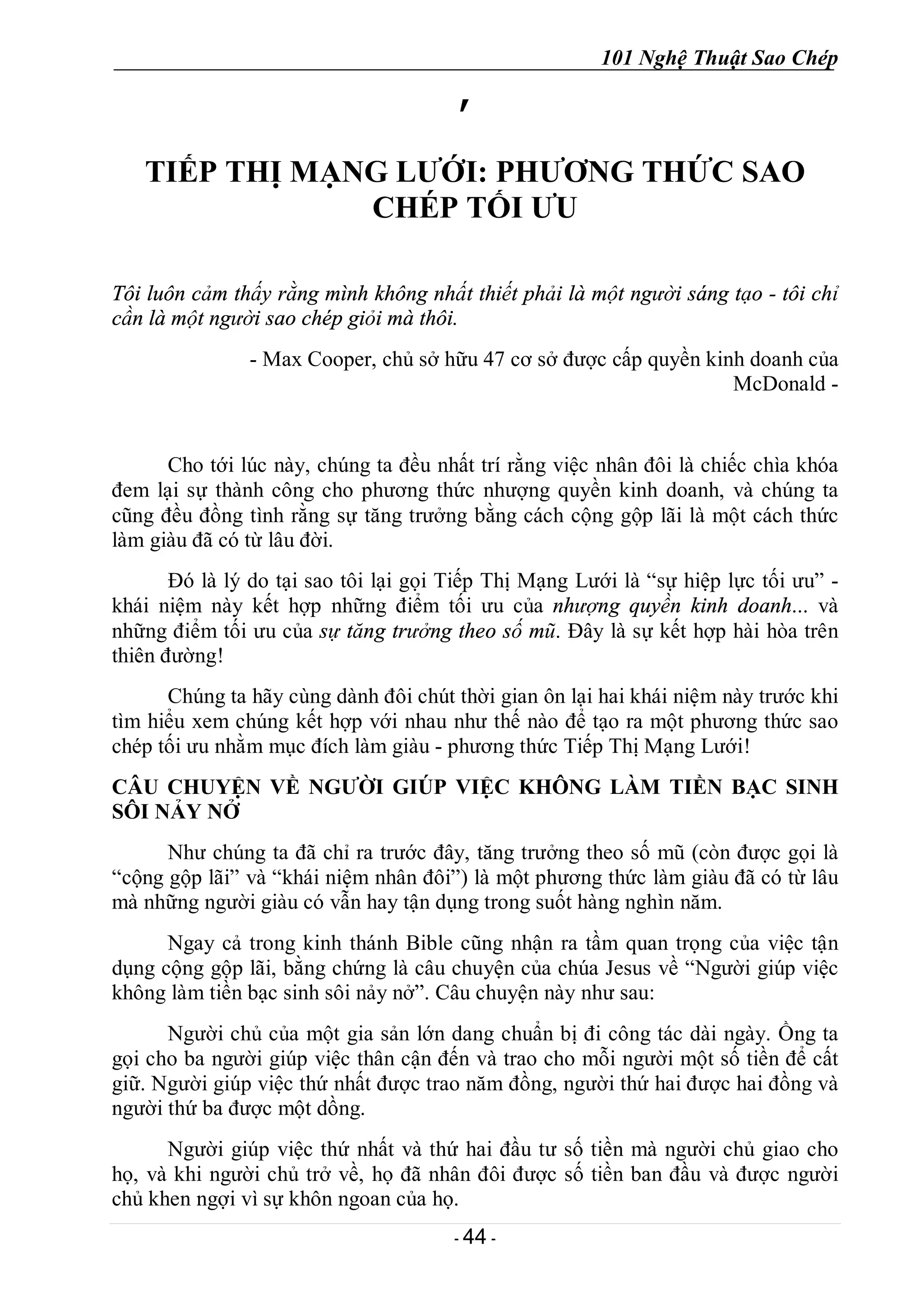 101 Nghệ Thuật Sao Chép
- 44 -
’
TIẾP THỊ MẠNG LƯỚI: PHƯƠNG THỨC SAO
CHÉP TỐI ƯU
Tôi luôn cảm thấy rằng mình không nhất thiết phải là một người sáng tạo - tôi chỉ
cần là một người sao chép giỏi mà thôi.
- Max Cooper, chủ sở hữu 47 cơ sở được cấp quyền kinh doanh của
McDonald -
Cho tới lúc này, chúng ta đều nhất trí rằng việc nhân đôi là chiếc chìa khóa
đem lại sự thành công cho phương thức nhượng quyền kinh doanh, và chúng ta
cũng đều đồng tình rằng sự tăng trưởng bằng cách cộng gộp lãi là một cách thức
làm giàu đã có từ lâu đời.
Đó là lý do tại sao tôi lại gọi Tiếp Thị Mạng Lưới là “sự hiệp lực tối ưu” -
khái niệm này kết hợp những điểm tối ưu của nhượng quyền kinh doanh... và
những điểm tối ưu của sự tăng trưởng theo số mũ. Đây là sự kết hợp hài hòa trên
thiên đường!
Chúng ta hãy cùng dành đôi chút thời gian ôn lại hai khái niệm này trước khi
tìm hiểu xem chúng kết hợp với nhau như thế nào để tạo ra một phương thức sao
chép tối ưu nhằm mục đích làm giàu - phương thức Tiếp Thị Mạng Lưới!
CÂU CHUYỆN VỀ NGƯỜI GIÚP VIỆC KHÔNG LÀM TIỀN BẠC SINH
SÔI NẢY NỞ
Như chúng ta đã chỉ ra trước đây, tăng trưởng theo số mũ (còn được gọi là
“cộng gộp lãi” và “khái niệm nhân đôi”) là một phương thức làm giàu đã có từ lâu
mà những người giàu có vẫn hay tận dụng trong suốt hàng nghìn năm.
Ngay cả trong kinh thánh Bible cũng nhận ra tầm quan trọng của việc tận
dụng cộng gộp lãi, bằng chứng là câu chuyện của chúa Jesus về “Người giúp việc
không làm tiền bạc sinh sôi nảy nở”. Câu chuyện này như sau:
Người chủ của một gia sản lớn dang chuẩn bị đi công tác dài ngày. Ồng ta
gọi cho ba người giúp việc thân cận đến và trao cho mỗi người một số tiền để cất
giữ. Người giúp việc thứ nhất được trao năm đồng, người thứ hai được hai đồng và
người thứ ba được một dồng.
Người giúp việc thứ nhất và thứ hai đầu tư số tiền mà người chủ giao cho
họ, và khi người chủ trở về, họ đã nhân đôi được số tiền ban đầu và được người
chủ khen ngợi vì sự khôn ngoan của họ.
 