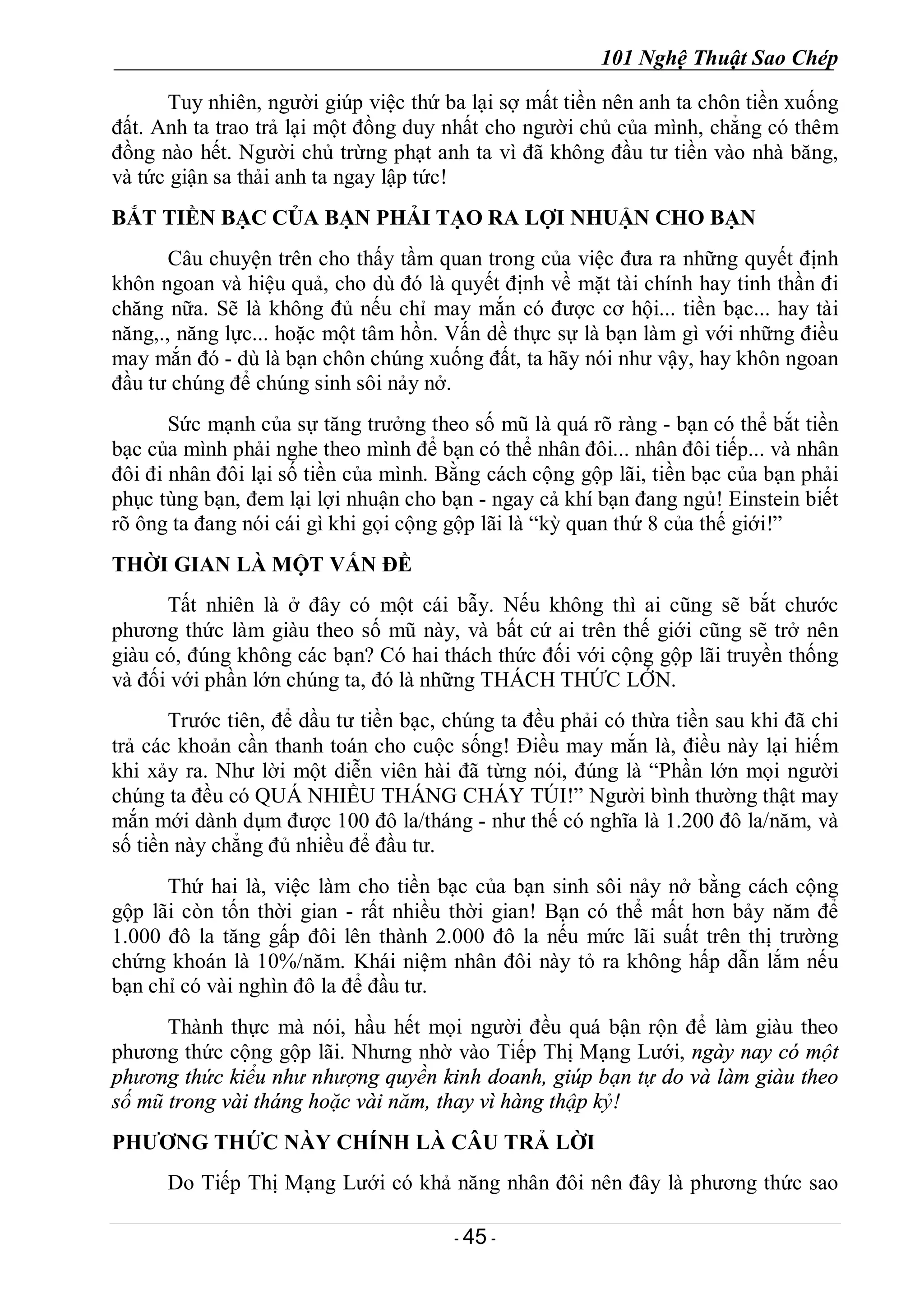 101 Nghệ Thuật Sao Chép
- 45 -
Tuy nhiên, người giúp việc thứ ba lại sợ mất tiền nên anh ta chôn tiền xuống
đất. Anh ta trao trả lại một đồng duy nhất cho người chủ của mình, chẳng có thêm
đồng nào hết. Người chủ trừng phạt anh ta vì đã không đầu tư tiền vào nhà băng,
và tức giận sa thải anh ta ngay lập tức!
BẮT TIỀN BẠC CỦA BẠN PHẢI TẠO RA LỢI NHUẬN CHO BẠN
Câu chuyện trên cho thấy tầm quan trong của việc đưa ra những quyết định
khôn ngoan và hiệu quả, cho dù đó là quyết định về mặt tài chính hay tinh thần đi
chăng nữa. Sẽ là không đủ nếu chỉ may mắn có được cơ hội... tiền bạc... hay tài
năng,., năng lực... hoặc một tâm hồn. Vấn dề thực sự là bạn làm gì với những điều
may mắn đó - dù là bạn chôn chúng xuống đất, ta hãy nói như vậy, hay khôn ngoan
đầu tư chúng để chúng sinh sôi nảy nở.
Sức mạnh của sự tăng trưởng theo số mũ là quá rõ ràng - bạn có thể bắt tiền
bạc của mình phải nghe theo mình để bạn có thể nhân đôi... nhân đôi tiếp... và nhân
đôi đi nhân đôi lại số tiền của mình. Bằng cách cộng gộp lãi, tiền bạc của bạn phải
phục tùng bạn, đem lại lợi nhuận cho bạn - ngay cả khí bạn đang ngủ! Einstein biết
rõ ông ta đang nói cái gì khi gọi cộng gộp lãi là “kỳ quan thứ 8 của thế giới!”
THỜI GIAN LÀ MỘT VẤN ĐỀ
Tất nhiên là ở đây có một cái bẫy. Nếu không thì ai cũng sẽ bắt chước
phương thức làm giàu theo số mũ này, và bất cứ ai trên thế giới cũng sẽ trở nên
giàu có, đúng không các bạn? Có hai thách thức đối với cộng gộp lãi truyền thống
và đối với phần lớn chúng ta, đó là những THÁCH THỨC LỚN.
Trước tiên, để dầu tư tiền bạc, chúng ta đều phải có thừa tiền sau khi đã chi
trả các khoản cần thanh toán cho cuộc sống! Điều may mắn là, điều này lại hiếm
khi xảy ra. Như lời một diễn viên hài đã từng nói, đúng là “Phần lớn mọi người
chúng ta đều có QUÁ NHIỀU THÁNG CHÁY TÚI!” Người bình thường thật may
mắn mới dành dụm được 100 đô la/tháng - như thế có nghĩa là 1.200 đô la/năm, và
số tiền này chẳng đủ nhiều để đầu tư.
Thứ hai là, việc làm cho tiền bạc của bạn sinh sôi nảy nở bằng cách cộng
gộp lãi còn tốn thời gian - rất nhiều thời gian! Bạn có thể mất hơn bảy năm để
1.000 đô la tăng gấp đôi lên thành 2.000 đô la nếu mức lãi suất trên thị trường
chứng khoán là 10%/năm. Khái niệm nhân đôi này tỏ ra không hấp dẫn lắm nếu
bạn chỉ có vài nghìn đô la để đầu tư.
Thành thực mà nói, hầu hết mọi người đều quá bận rộn để làm giàu theo
phương thức cộng gộp lãi. Nhưng nhờ vào Tiếp Thị Mạng Lưới, ngày nay có một
phương thức kiểu như nhượng quyền kinh doanh, giúp bạn tự do và làm giàu theo
số mũ trong vài tháng hoặc vài năm, thay vì hàng thập kỷ!
PHƯƠNG THỨC NÀY CHÍNH LÀ CÂU TRẢ LỜI
Do Tiếp Thị Mạng Lưới có khả năng nhân đôi nên đây là phương thức sao
 