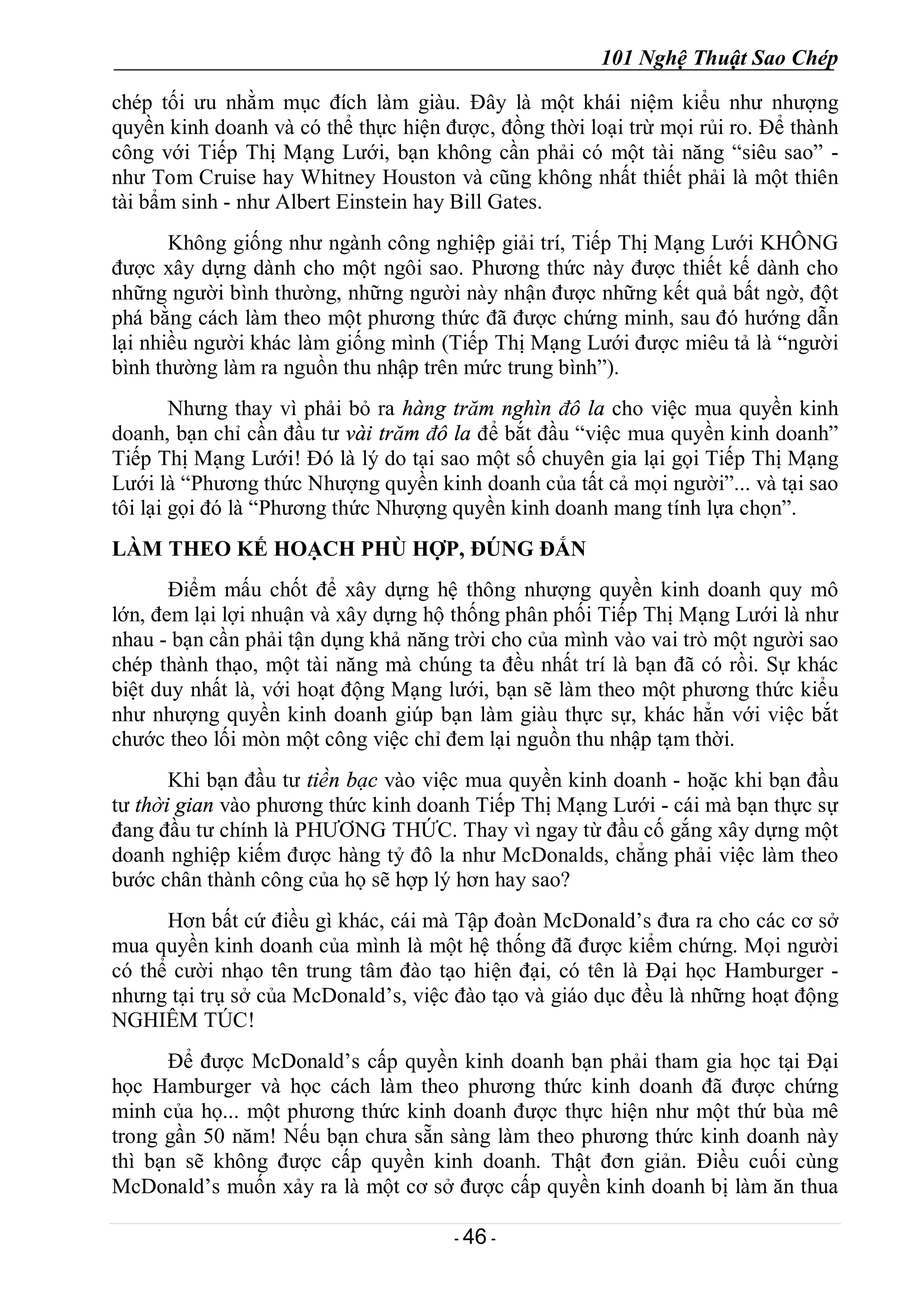 101 Nghệ Thuật Sao Chép
- 46 -
chép tối ưu nhằm mục đích làm giàu. Đây là một khái niệm kiểu như nhượng
quyền kinh doanh và có thể thực hiện được, đồng thời loại trừ mọi rủi ro. Để thành
công với Tiếp Thị Mạng Lưới, bạn không cần phải có một tài năng “siêu sao” -
như Tom Cruise hay Whitney Houston và cũng không nhất thiết phải là một thiên
tài bẩm sinh - như Albert Einstein hay Bill Gates.
Không giống như ngành công nghiệp giải trí, Tiếp Thị Mạng Lưới KHÔNG
được xây dựng dành cho một ngôi sao. Phương thức này được thiết kế dành cho
những người bình thường, những người này nhận được những kết quả bất ngờ, đột
phá bằng cách làm theo một phương thức đã được chứng minh, sau đó hướng dẫn
lại nhiều người khác làm giống mình (Tiếp Thị Mạng Lưới được miêu tả là “người
bình thường làm ra nguồn thu nhập trên mức trung bình”).
Nhưng thay vì phải bỏ ra hàng trăm nghìn đô la cho việc mua quyền kinh
doanh, bạn chỉ cần đầu tư vài trăm đô la để bắt đầu “việc mua quyền kinh doanh”
Tiếp Thị Mạng Lưới! Đó là lý do tại sao một số chuyên gia lại gọi Tiếp Thị Mạng
Lưới là “Phương thức Nhượng quyền kinh doanh của tất cả mọi người”... và tại sao
tôi lại gọi đó là “Phương thức Nhượng quyền kinh doanh mang tính lựa chọn”.
LÀM THEO KẾ HOẠCH PHÙ HỢP, ĐÚNG ĐẮN
Điểm mấu chốt để xây dựng hệ thông nhượng quyền kinh doanh quy mô
lớn, đem lại lợi nhuận và xây dựng hộ thống phân phối Tiếp Thị Mạng Lưới là như
nhau - bạn cần phải tận dụng khả năng trời cho của mình vào vai trò một người sao
chép thành thạo, một tài năng mà chúng ta đều nhất trí là bạn đã có rồi. Sự khác
biệt duy nhất là, với hoạt động Mạng lưới, bạn sẽ làm theo một phương thức kiểu
như nhượng quyền kinh doanh giúp bạn làm giàu thực sự, khác hẳn với việc bắt
chước theo lối mòn một công việc chỉ đem lại nguồn thu nhập tạm thời.
Khi bạn đầu tư tiền bạc vào việc mua quyền kinh doanh - hoặc khi bạn đầu
tư thời gian vào phương thức kinh doanh Tiếp Thị Mạng Lưới - cái mà bạn thực sự
đang đầu tư chính là PHƯƠNG THỨC. Thay vì ngay từ đầu cố gắng xây dựng một
doanh nghiệp kiếm được hàng tỷ đô la như McDonalds, chẳng phải việc làm theo
bước chân thành công của họ sẽ hợp lý hơn hay sao?
Hơn bất cứ điều gì khác, cái mà Tập đoàn McDonald’s đưa ra cho các cơ sở
mua quyền kinh doanh của mình là một hệ thống đã được kiểm chứng. Mọi người
có thể cười nhạo tên trung tâm đào tạo hiện đại, có tên là Đại học Hamburger -
nhưng tại trụ sở của McDonald’s, việc đào tạo và giáo dục đều là những hoạt động
NGHIÊM TÚC!
Để được McDonald’s cấp quyền kinh doanh bạn phải tham gia học tại Đại
học Hamburger và học cách làm theo phương thức kinh doanh đã được chứng
minh của họ... một phương thức kinh doanh được thực hiện như một thứ bùa mê
trong gần 50 năm! Nếu bạn chưa sẵn sàng làm theo phương thức kinh doanh này
thì bạn sẽ không được cấp quyền kinh doanh. Thật đơn giản. Điều cuối cùng
McDonald’s muốn xảy ra là một cơ sở được cấp quyền kinh doanh bị làm ăn thua
 