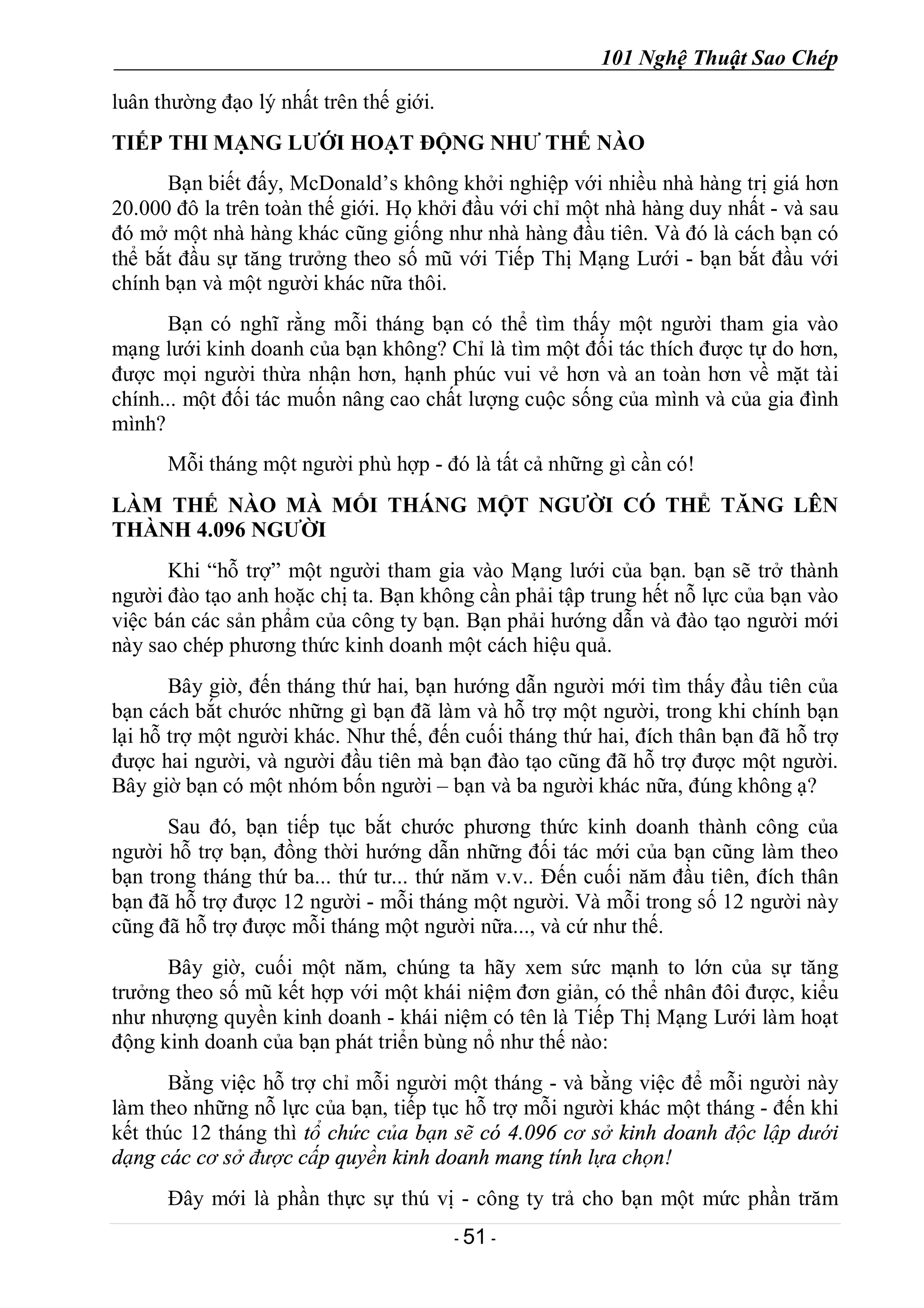 101 Nghệ Thuật Sao Chép
- 51 -
luân thường đạo lý nhất trên thế giới.
TIẾP THI MẠNG LƯỚI HOẠT ĐỘNG NHƯ THẾ NÀO
Bạn biết đấy, McDonald’s không khởi nghiệp với nhiều nhà hàng trị giá hơn
20.000 đô la trên toàn thế giới. Họ khởi đầu với chỉ một nhà hàng duy nhất - và sau
đó mở một nhà hàng khác cũng giống như nhà hàng đầu tiên. Và đó là cách bạn có
thể bắt đầu sự tăng trưởng theo số mũ với Tiếp Thị Mạng Lưới - bạn bắt đầu với
chính bạn và một người khác nữa thôi.
Bạn có nghĩ rằng mỗi tháng bạn có thể tìm thấy một người tham gia vào
mạng lưới kinh doanh của bạn không? Chỉ là tìm một đối tác thích được tự do hơn,
được mọi người thừa nhận hơn, hạnh phúc vui vẻ hơn và an toàn hơn về mặt tài
chính... một đối tác muốn nâng cao chất lượng cuộc sống của mình và của gia đình
mình?
Mỗi tháng một người phù hợp - đó là tất cả những gì cần có!
LÀM THẾ NÀO MÀ MỐI THÁNG MỘT NGƯỜI CÓ THỂ TĂNG LÊN
THÀNH 4.096 NGƯỜI
Khi “hỗ trợ” một người tham gia vào Mạng lưới của bạn. bạn sẽ trở thành
người đào tạo anh hoặc chị ta. Bạn không cần phải tập trung hết nỗ lực của bạn vào
việc bán các sản phẩm của công ty bạn. Bạn phải hướng dẫn và đào tạo người mới
này sao chép phương thức kinh doanh một cách hiệu quả.
Bây giờ, đến tháng thứ hai, bạn hướng dẫn người mới tìm thấy đầu tiên của
bạn cách bắt chước những gì bạn đã làm và hỗ trợ một người, trong khi chính bạn
lại hỗ trợ một người khác. Như thế, đến cuối tháng thứ hai, đích thân bạn đã hỗ trợ
được hai người, và người đầu tiên mà bạn đào tạo cũng đã hỗ trợ được một người.
Bây giờ bạn có một nhóm bốn người – bạn và ba người khác nữa, đúng không ạ?
Sau đó, bạn tiếp tục bắt chước phương thức kinh doanh thành công của
người hỗ trợ bạn, đồng thời hướng dẫn những đối tác mới của bạn cũng làm theo
bạn trong tháng thứ ba... thứ tư... thứ năm v.v.. Đến cuối năm đầu tiên, đích thân
bạn đã hỗ trợ được 12 người - mỗi tháng một người. Và mỗi trong số 12 người này
cũng đã hỗ trợ được mỗi tháng một người nữa..., và cứ như thế.
Bây giờ, cuối một năm, chúng ta hãy xem sức mạnh to lớn của sự tăng
trưởng theo số mũ kết hợp với một khái niệm đơn giản, có thể nhân đôi được, kiểu
như nhượng quyền kinh doanh - khái niệm có tên là Tiếp Thị Mạng Lưới làm hoạt
động kinh doanh của bạn phát triển bùng nổ như thế nào:
Bằng việc hỗ trợ chỉ mỗi người một tháng - và bằng việc để mỗi người này
làm theo những nỗ lực của bạn, tiếp tục hỗ trợ mỗi người khác một tháng - đến khi
kết thúc 12 tháng thì tổ chức của bạn sẽ có 4.096 cơ sở kinh doanh độc lập dưới
dạng các cơ sở được cấp quyền kinh doanh mang tính lựa chọn!
Đây mới là phần thực sự thú vị - công ty trả cho bạn một mức phần trăm
 