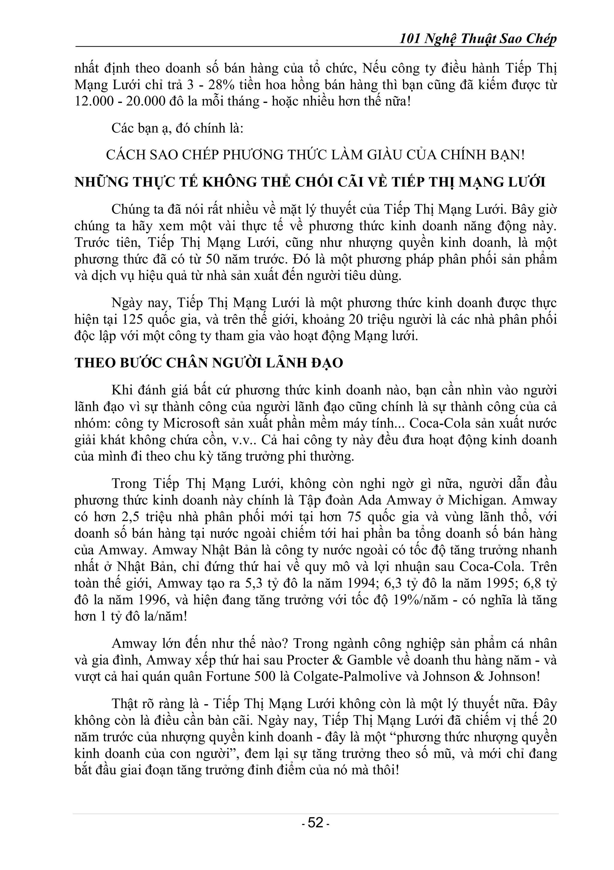 101 Nghệ Thuật Sao Chép
- 52 -
nhất định theo doanh số bán hàng của tổ chức, Nếu công ty điều hành Tiếp Thị
Mạng Lưới chỉ trả 3 - 28% tiền hoa hồng bán hàng thì bạn cũng đã kiếm được từ
12.000 - 20.000 đô la mỗi tháng - hoặc nhiều hơn thế nữa!
Các bạn ạ, đó chính là:
CÁCH SAO CHÉP PHƯƠNG THỨC LÀM GIÀU CỦA CHÍNH BẠN!
NHỮNG THỰC TẾ KHÔNG THỂ CHỐI CÃI VỀ TIẾP THỊ MẠNG LƯỚI
Chúng ta đã nói rất nhiều về mặt lý thuyết của Tiếp Thị Mạng Lưới. Bây giờ
chúng ta hãy xem một vài thực tế về phương thức kinh doanh năng động này.
Trước tiên, Tiếp Thị Mạng Lưới, cũng như nhượng quyền kinh doanh, là một
phương thức đã có từ 50 năm trước. Đó là một phương pháp phân phối sản phẩm
và dịch vụ hiệu quả từ nhà sản xuất đến người tiêu dùng.
Ngày nay, Tiếp Thị Mạng Lưới là một phương thức kinh doanh được thực
hiện tại 125 quốc gia, và trên thế giới, khoảng 20 triệu người là các nhà phân phối
độc lập với một công ty tham gia vào hoạt động Mạng lưới.
THEO BƯỚC CHÂN NGƯỜI LÃNH ĐẠO
Khi đánh giá bất cứ phương thức kinh doanh nào, bạn cần nhìn vào người
lãnh đạo vì sự thành công của người lãnh đạo cũng chính là sự thành công của cả
nhóm: công ty Microsoft sản xuất phần mềm máy tính... Coca-Cola sản xuất nước
giải khát không chứa cồn, v.v.. Cả hai công ty này đều đưa hoạt động kinh doanh
của mình đi theo chu kỳ tăng trưởng phi thường.
Trong Tiếp Thị Mạng Lưới, không còn nghi ngờ gì nữa, người dẫn đầu
phương thức kinh doanh này chính là Tập đoàn Ada Amway ở Michigan. Amway
có hơn 2,5 triệu nhà phân phối mới tại hơn 75 quốc gia và vùng lãnh thổ, với
doanh số bán hàng tại nước ngoài chiếm tới hai phần ba tổng doanh số bán hàng
của Amway. Amway Nhật Bản là công ty nước ngoài có tốc độ tăng trưởng nhanh
nhất ở Nhật Bản, chỉ đứng thứ hai về quy mô và lợi nhuận sau Coca-Cola. Trên
toàn thế giới, Amway tạo ra 5,3 tỷ đô la năm 1994; 6,3 tỷ đô la năm 1995; 6,8 tỷ
đô la năm 1996, và hiện đang tăng trưởng với tốc độ 19%/năm - có nghĩa là tăng
hơn 1 tỷ đô la/năm!
Amway lớn đến như thế nào? Trong ngành công nghiệp sản phẩm cá nhân
và gia đình, Amway xếp thứ hai sau Procter & Gamble về doanh thu hàng năm - và
vượt cả hai quán quân Fortune 500 là Colgate-Palmolive và Johnson & Johnson!
Thật rõ ràng là - Tiếp Thị Mạng Lưới không còn là một lý thuyết nữa. Đây
không còn là điều cần bàn cãi. Ngày nay, Tiếp Thị Mạng Lưới đã chiếm vị thế 20
năm trước của nhượng quyền kinh doanh - đây là một “phương thức nhượng quyền
kinh doanh của con người”, đem lại sự tăng trưởng theo số mũ, và mới chỉ đang
bắt đầu giai đoạn tăng trưởng đỉnh điểm của nó mà thôi!
 