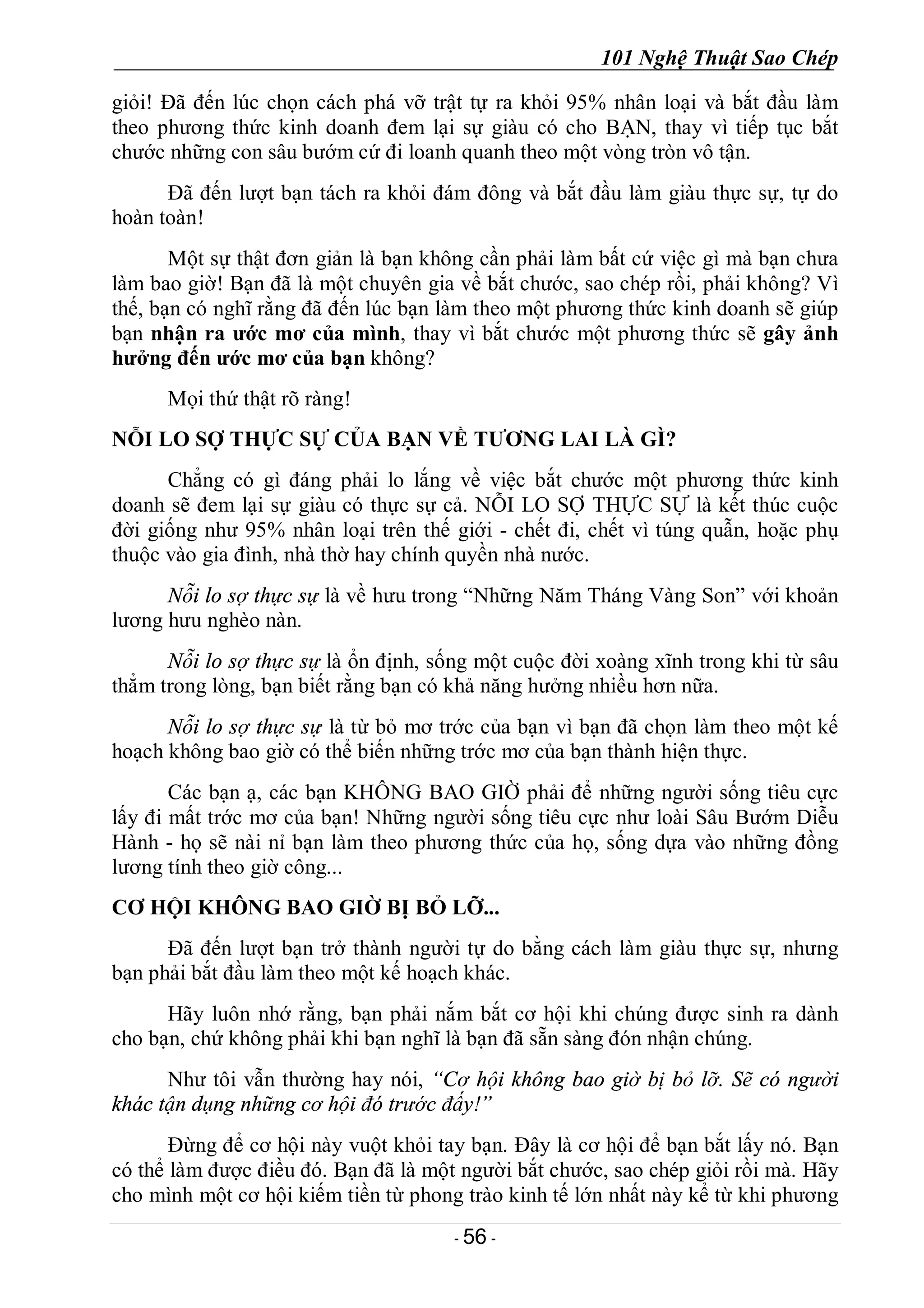 101 Nghệ Thuật Sao Chép
- 56 -
giỏi! Đã đến lúc chọn cách phá vỡ trật tự ra khỏi 95% nhân loại và bắt đầu làm
theo phương thức kinh doanh đem lại sự giàu có cho BẠN, thay vì tiếp tục bắt
chước những con sâu bướm cứ đi loanh quanh theo một vòng tròn vô tận.
Đã đến lượt bạn tách ra khỏi đám đông và bắt đầu làm giàu thực sự, tự do
hoàn toàn!
Một sự thật đơn giản là bạn không cần phải làm bất cứ việc gì mà bạn chưa
làm bao giờ! Bạn đã là một chuyên gia về bắt chước, sao chép rồi, phải không? Vì
thế, bạn có nghĩ rằng đã đến lúc bạn làm theo một phương thức kinh doanh sẽ giúp
bạn nhận ra ước mơ của mình, thay vì bắt chước một phương thức sẽ gây ảnh
hưởng đến ước mơ của bạn không?
Mọi thứ thật rõ ràng!
NỖI LO SỢ THỰC SỰ CỦA BẠN VỀ TƯƠNG LAI LÀ GÌ?
Chẳng có gì đáng phải lo lắng về việc bắt chước một phương thức kinh
doanh sẽ đem lại sự giàu có thực sự cả. NỖI LO SỢ THỰC SỰ là kết thúc cuộc
đời giống như 95% nhân loại trên thế giới - chết đi, chết vì túng quẫn, hoặc phụ
thuộc vào gia đình, nhà thờ hay chính quyền nhà nước.
Nỗi lo sợ thực sự là về hưu trong “Những Năm Tháng Vàng Son” với khoản
lương hưu nghèo nàn.
Nỗi lo sợ thực sự là ổn định, sống một cuộc đời xoàng xĩnh trong khi từ sâu
thẳm trong lòng, bạn biết rằng bạn có khả năng hưởng nhiều hơn nữa.
Nỗi lo sợ thực sự là từ bỏ mơ trớc của bạn vì bạn đã chọn làm theo một kế
hoạch không bao giờ có thể biến những trớc mơ của bạn thành hiện thực.
Các bạn ạ, các bạn KHÔNG BAO GIỜ phải để những người sống tiêu cực
lấy đi mất trớc mơ của bạn! Những người sống tiêu cực như loài Sâu Bướm Diễu
Hành - họ sẽ nài nỉ bạn làm theo phương thức của họ, sống dựa vào những đồng
lương tính theo giờ công...
CƠ HỘI KHÔNG BAO GIỜ BỊ BỎ LỠ...
Đã đến lượt bạn trở thành người tự do bằng cách làm giàu thực sự, nhưng
bạn phải bắt đầu làm theo một kế hoạch khác.
Hãy luôn nhớ rằng, bạn phải nắm bắt cơ hội khi chúng được sinh ra dành
cho bạn, chứ không phải khi bạn nghĩ là bạn đã sẵn sàng đón nhận chúng.
Như tôi vẫn thường hay nói, “Cơ hội không bao giờ bị bỏ lỡ. Sẽ có người
khác tận dụng những cơ hội đó trước đấy!”
Đừng để cơ hội này vuột khỏi tay bạn. Đây là cơ hội để bạn bắt lấy nó. Bạn
có thể làm được điều đó. Bạn đã là một người bắt chước, sao chép giỏi rồi mà. Hãy
cho mình một cơ hội kiếm tiền từ phong trào kinh tế lớn nhất này kể từ khi phương
 