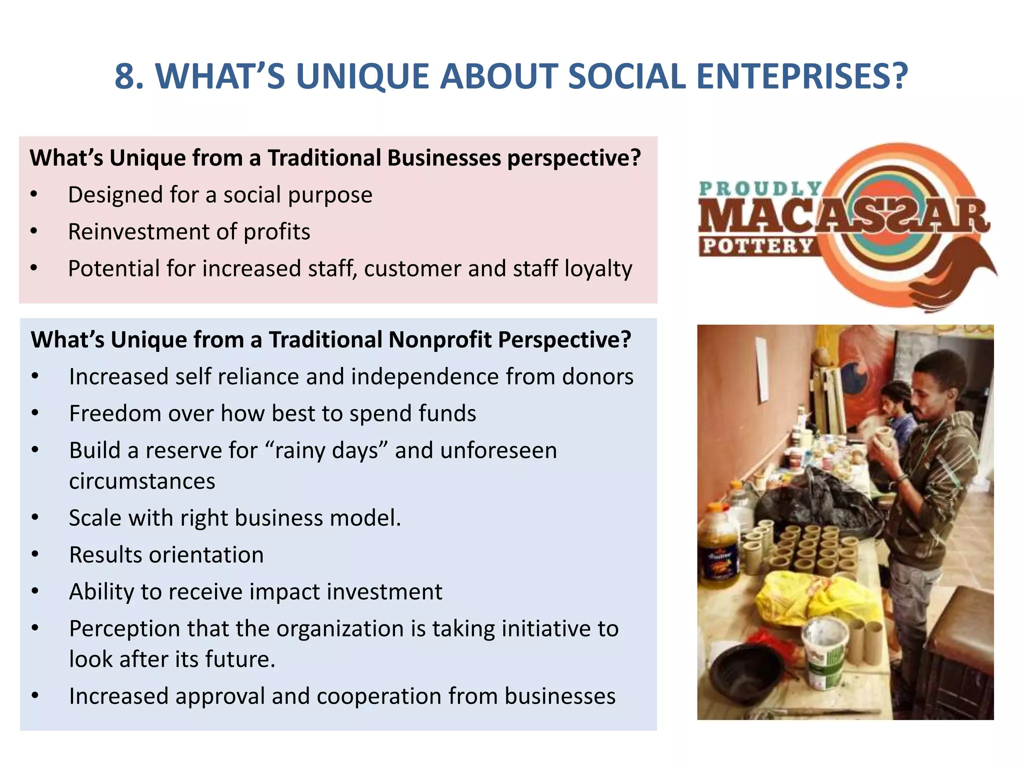 8. WHAT’S UNIQUE ABOUT SOCIAL ENTEPRISES?
What’s Unique from a Traditional Businesses perspective?
• Designed for a social purpose
• Reinvestment of profits
• Potential for increased staff, customer and staff loyalty
What’s Unique from a Traditional Nonprofit Perspective?
• Increased self reliance and independence from donors
• Freedom over how best to spend funds
• Build a reserve for “rainy days” and unforeseen
circumstances
• Scale with right business model.
• Results orientation
• Ability to receive impact investment
• Perception that the organization is taking initiative to
look after its future.
• Increased approval and cooperation from businesses
 