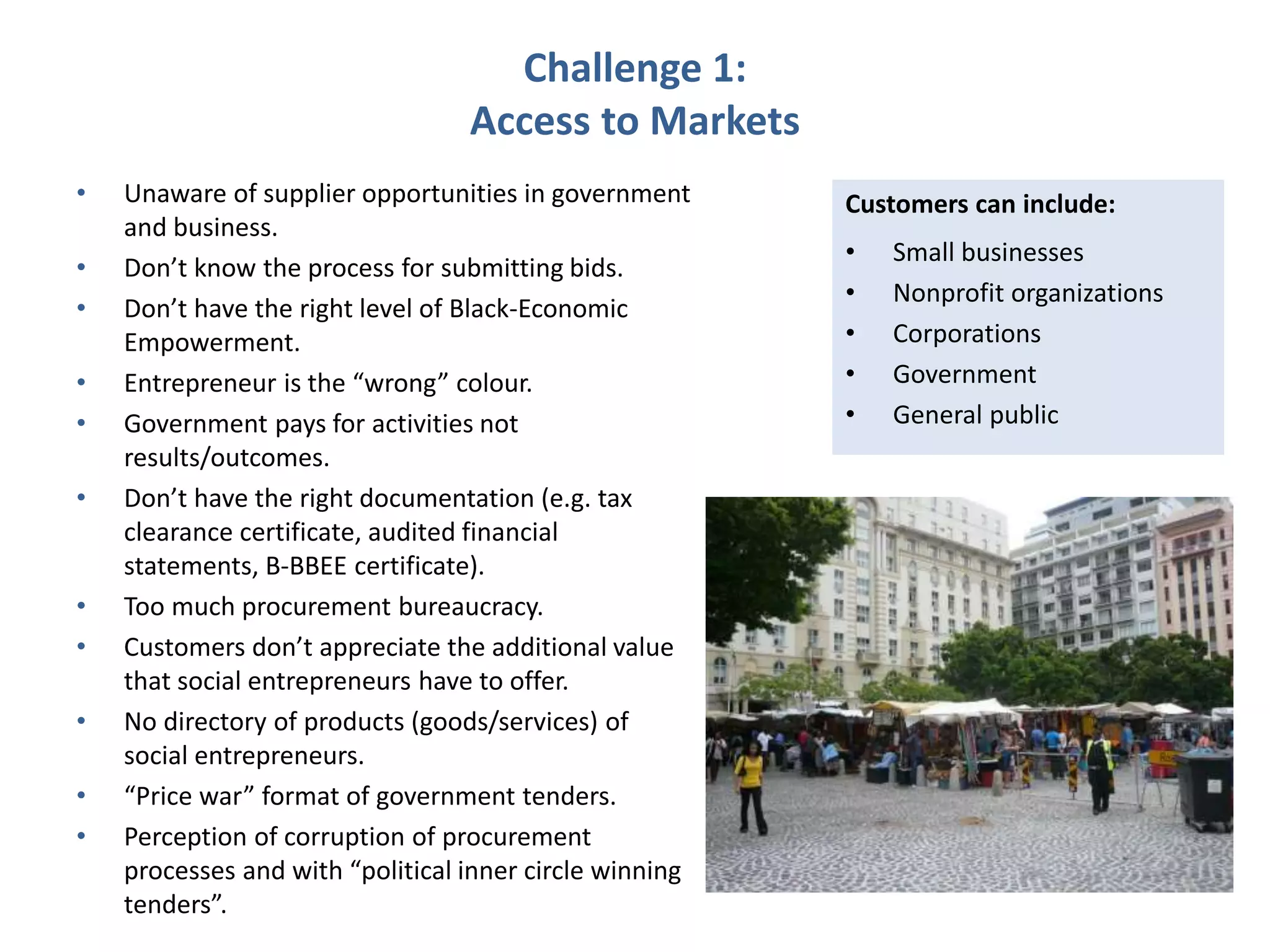 Challenge 1:
Access to Markets
• Unaware of supplier opportunities in government
and business.
• Don’t know the process for submitting bids.
• Don’t have the right level of Black-Economic
Empowerment.
• Entrepreneur is the “wrong” colour.
• Government pays for activities not
results/outcomes.
• Don’t have the right documentation (e.g. tax
clearance certificate, audited financial
statements, B-BBEE certificate).
• Too much procurement bureaucracy.
• Customers don’t appreciate the additional value
that social entrepreneurs have to offer.
• No directory of products (goods/services) of
social entrepreneurs.
• “Price war” format of government tenders.
• Perception of corruption of procurement
processes and with “political inner circle winning
tenders”.
Customers can include:
• Small businesses
• Nonprofit organizations
• Corporations
• Government
• General public
 