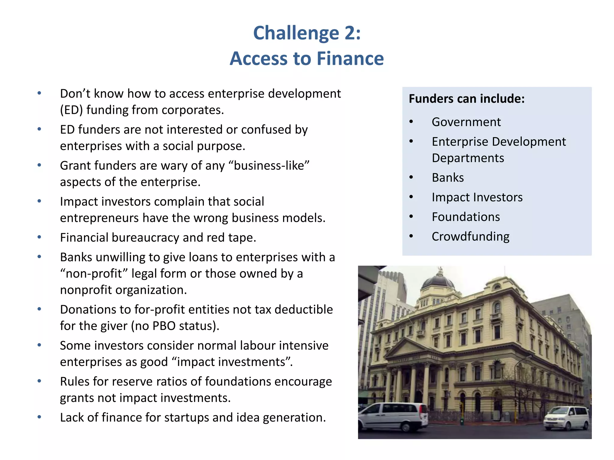 Challenge 2:
Access to Finance
• Don’t know how to access enterprise development
(ED) funding from corporates.
• ED funders are not interested or confused by
enterprises with a social purpose.
• Grant funders are wary of any “business-like”
aspects of the enterprise.
• Impact investors complain that social
entrepreneurs have the wrong business models.
• Financial bureaucracy and red tape.
• Banks unwilling to give loans to enterprises with a
“non-profit” legal form or those owned by a
nonprofit organization.
• Donations to for-profit entities not tax deductible
for the giver (no PBO status).
• Some investors consider normal labour intensive
enterprises as good “impact investments”.
• Rules for reserve ratios of foundations encourage
grants not impact investments.
• Lack of finance for startups and idea generation.
Funders can include:
• Government
• Enterprise Development
Departments
• Banks
• Impact Investors
• Foundations
• Crowdfunding
 