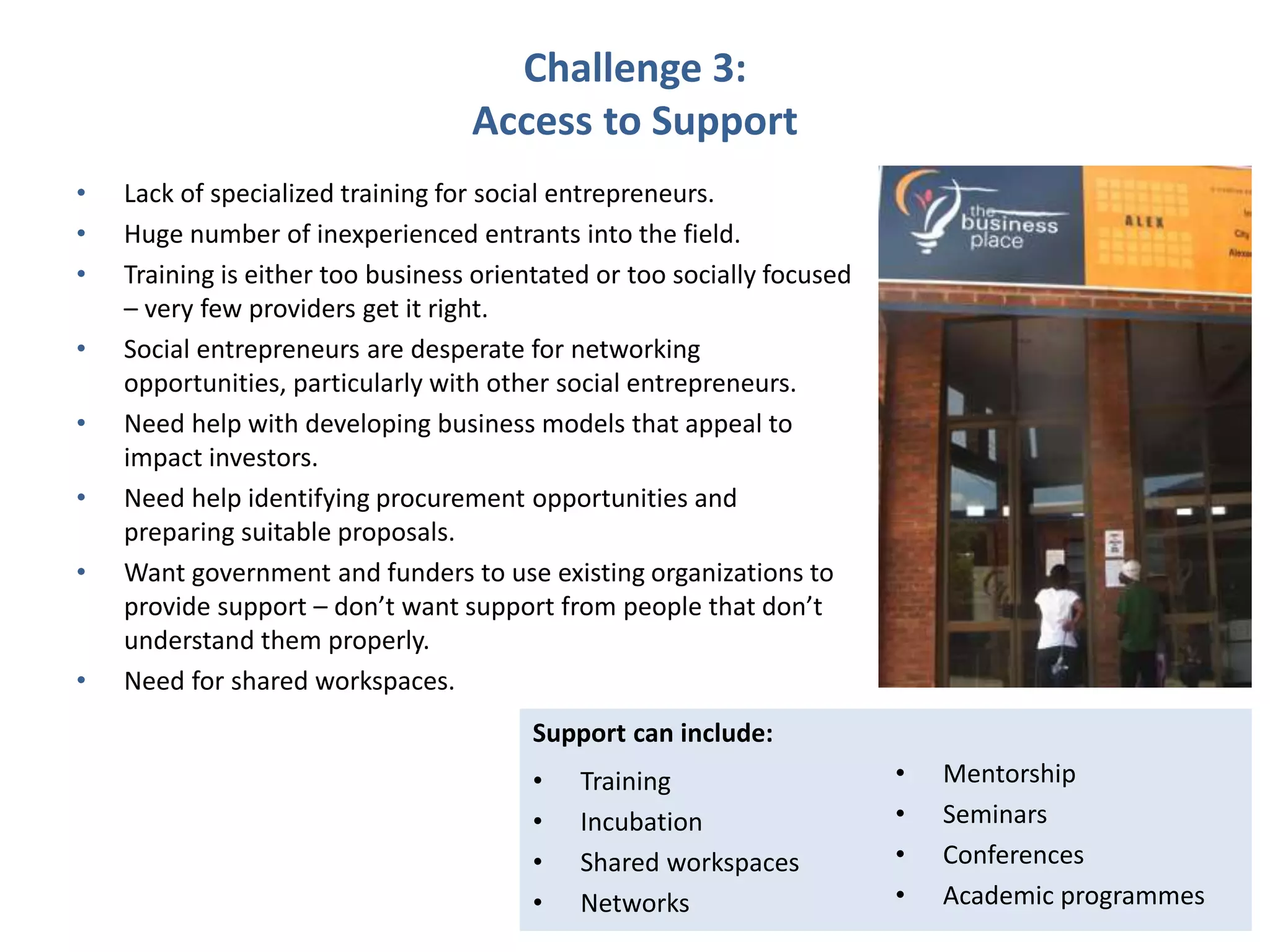 Challenge 3:
Access to Support
• Lack of specialized training for social entrepreneurs.
• Huge number of inexperienced entrants into the field.
• Training is either too business orientated or too socially focused
– very few providers get it right.
• Social entrepreneurs are desperate for networking
opportunities, particularly with other social entrepreneurs.
• Need help with developing business models that appeal to
impact investors.
• Need help identifying procurement opportunities and
preparing suitable proposals.
• Want government and funders to use existing organizations to
provide support – don’t want support from people that don’t
understand them properly.
• Need for shared workspaces.
Support can include:
• Training
• Incubation
• Shared workspaces
• Networks
• Mentorship
• Seminars
• Conferences
• Academic programmes
 
