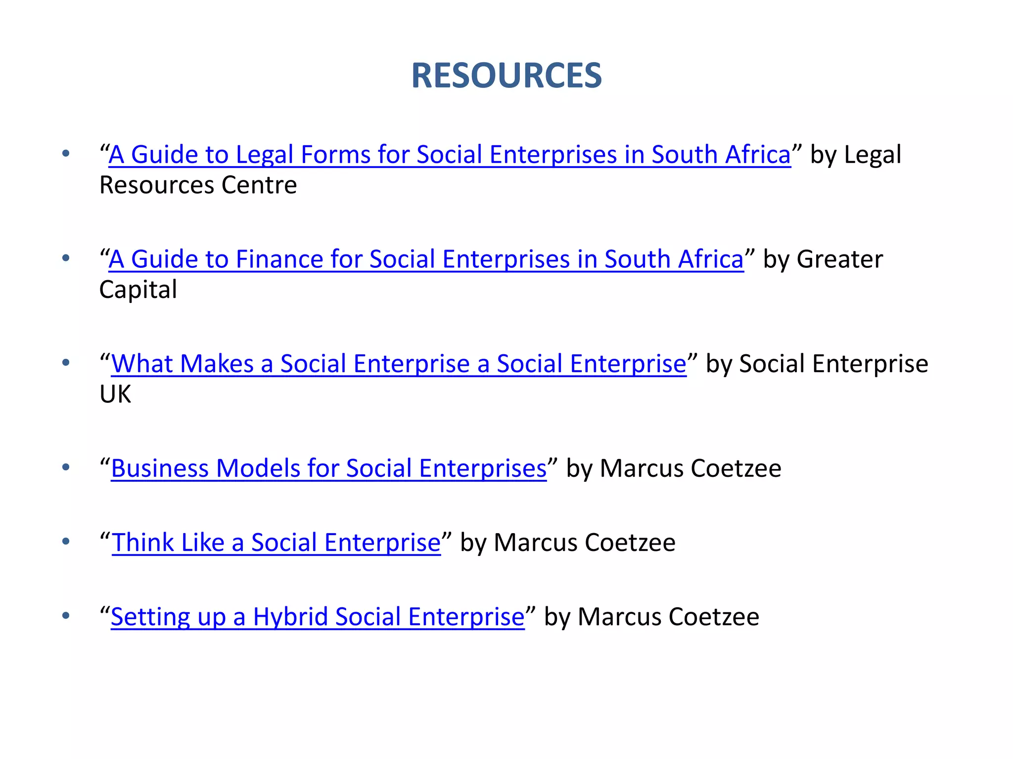 RESOURCES
• “A Guide to Legal Forms for Social Enterprises in South Africa” by Legal
Resources Centre
• “A Guide to Finance for Social Enterprises in South Africa” by Greater
Capital
• “What Makes a Social Enterprise a Social Enterprise” by Social Enterprise
UK
• “Business Models for Social Enterprises” by Marcus Coetzee
• “Think Like a Social Enterprise” by Marcus Coetzee
• “Setting up a Hybrid Social Enterprise” by Marcus Coetzee
 