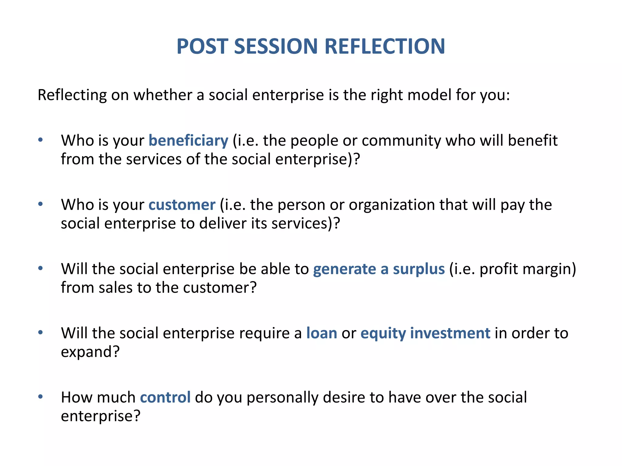 POST SESSION REFLECTION
Reflecting on whether a social enterprise is the right model for you:
• Who is your beneficiary (i.e. the people or community who will benefit
from the services of the social enterprise)?
• Who is your customer (i.e. the person or organization that will pay the
social enterprise to deliver its services)?
• Will the social enterprise be able to generate a surplus (i.e. profit margin)
from sales to the customer?
• Will the social enterprise require a loan or equity investment in order to
expand?
• How much control do you personally desire to have over the social
enterprise?
 