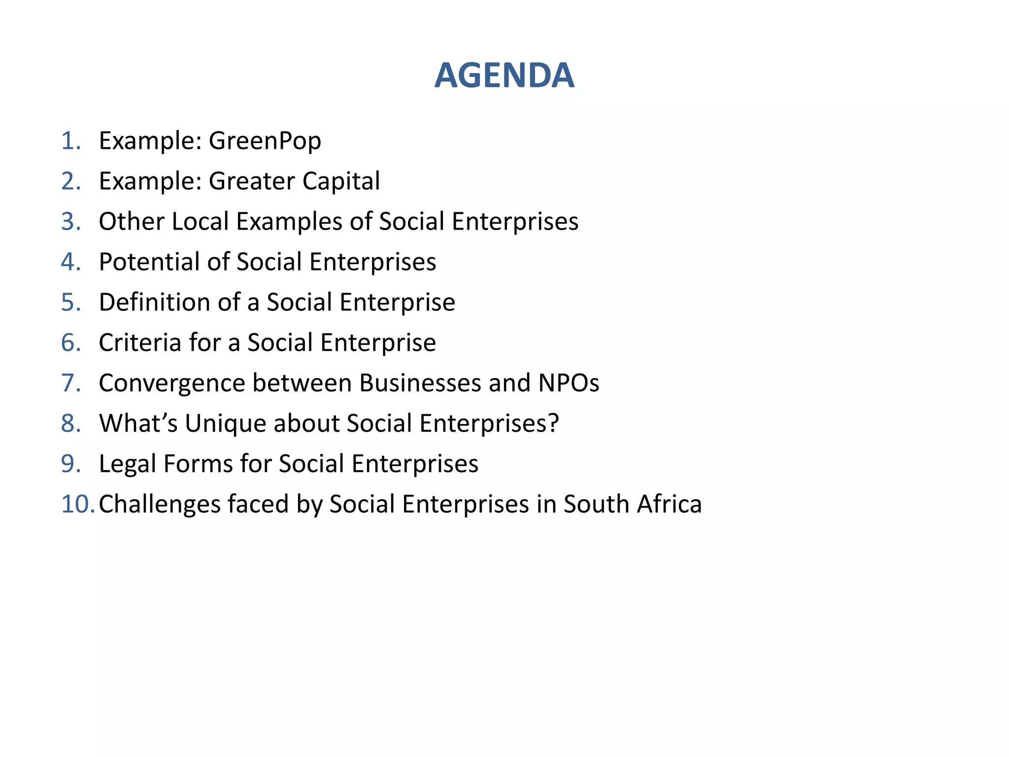 AGENDA
1. Example: GreenPop
2. Example: Greater Capital
3. Other Local Examples of Social Enterprises
4. Potential of Social Enterprises
5. Definition of a Social Enterprise
6. Criteria for a Social Enterprise
7. Convergence between Businesses and NPOs
8. What’s Unique about Social Enterprises?
9. Legal Forms for Social Enterprises
10.Challenges faced by Social Enterprises in South Africa
 
