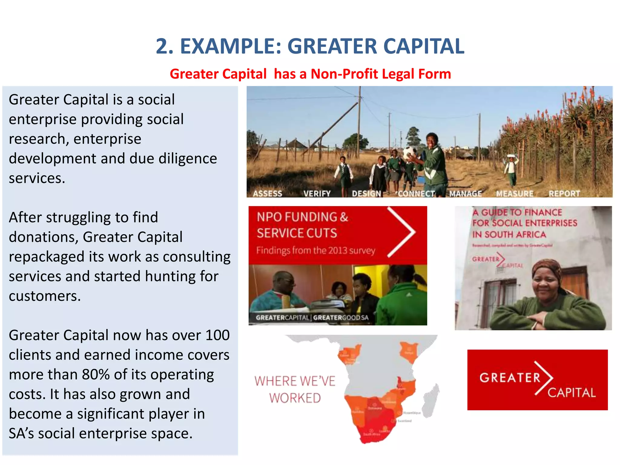 2. EXAMPLE: GREATER CAPITAL
Greater Capital is a social
enterprise providing social
research, enterprise
development and due diligence
services.
After struggling to find
donations, Greater Capital
repackaged its work as consulting
services and started hunting for
customers.
Greater Capital now has over 100
clients and earned income covers
more than 80% of its operating
costs. It has also grown and
become a significant player in
SA’s social enterprise space.
Greater Capital has a Non-Profit Legal Form
 