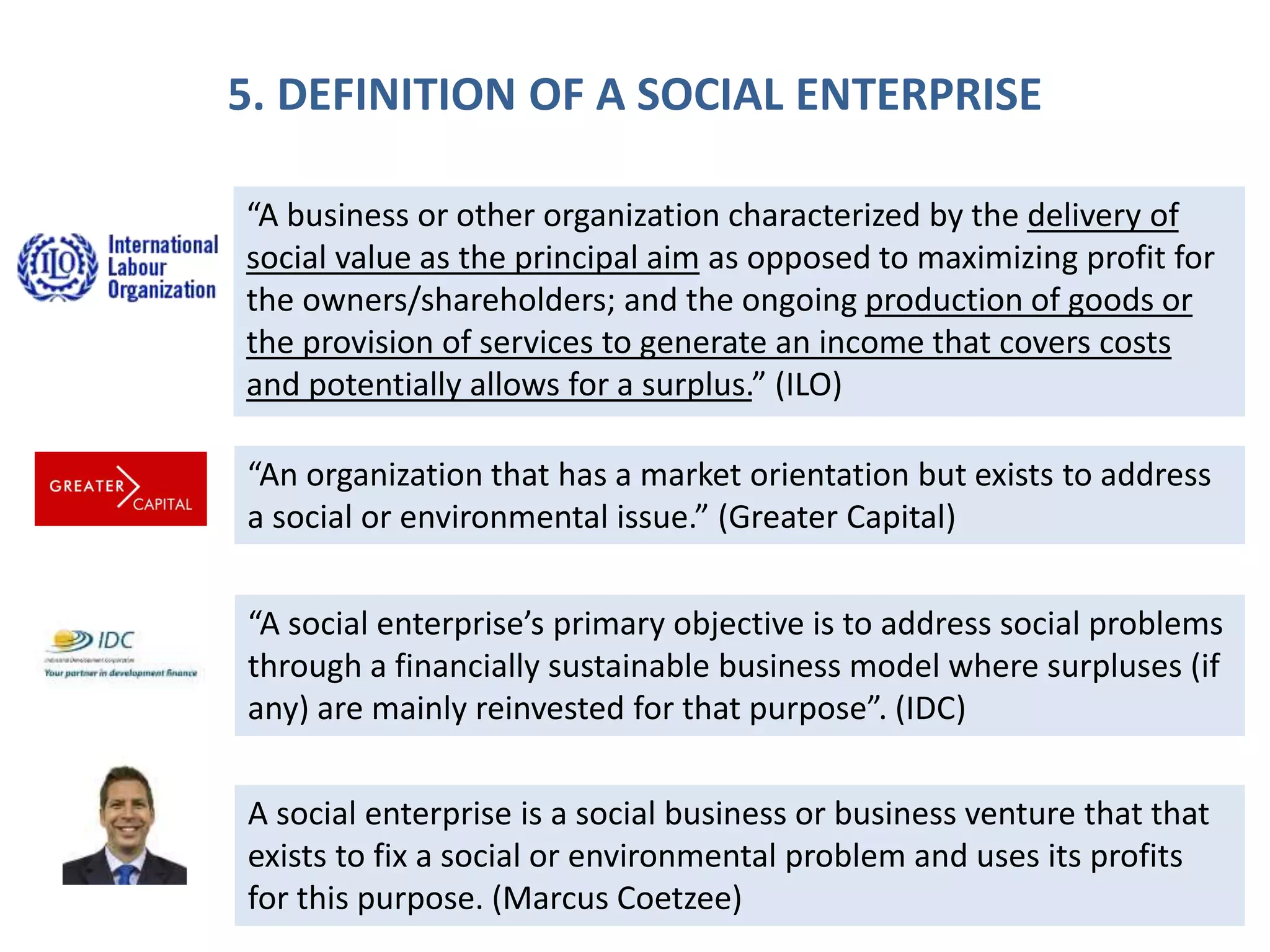 5. DEFINITION OF A SOCIAL ENTERPRISE
“A business or other organization characterized by the delivery of
social value as the principal aim as opposed to maximizing profit for
the owners/shareholders; and the ongoing production of goods or
the provision of services to generate an income that covers costs
and potentially allows for a surplus.” (ILO)
“An organization that has a market orientation but exists to address
a social or environmental issue.” (Greater Capital)
“A social enterprise’s primary objective is to address social problems
through a financially sustainable business model where surpluses (if
any) are mainly reinvested for that purpose”. (IDC)
A social enterprise is a social business or business venture that that
exists to fix a social or environmental problem and uses its profits
for this purpose. (Marcus Coetzee)
 
