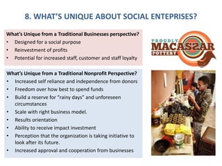 8. WHAT’S UNIQUE ABOUT SOCIAL ENTEPRISES?
What’s Unique from a Traditional Businesses perspective?
• Designed for a social purpose
• Reinvestment of profits
• Potential for increased staff, customer and staff loyalty
What’s Unique from a Traditional Nonprofit Perspective?
• Increased self reliance and independence from donors
• Freedom over how best to spend funds
• Build a reserve for “rainy days” and unforeseen
circumstances
• Scale with right business model.
• Results orientation
• Ability to receive impact investment
• Perception that the organization is taking initiative to
look after its future.
• Increased approval and cooperation from businesses
 