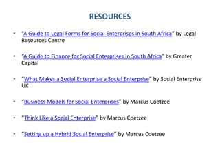 RESOURCES
• “A Guide to Legal Forms for Social Enterprises in South Africa” by Legal
Resources Centre
• “A Guide to Finance for Social Enterprises in South Africa” by Greater
Capital
• “What Makes a Social Enterprise a Social Enterprise” by Social Enterprise
UK
• “Business Models for Social Enterprises” by Marcus Coetzee
• “Think Like a Social Enterprise” by Marcus Coetzee
• “Setting up a Hybrid Social Enterprise” by Marcus Coetzee
 