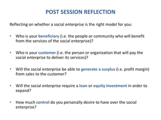 POST SESSION REFLECTION
Reflecting on whether a social enterprise is the right model for you:
• Who is your beneficiary (i.e. the people or community who will benefit
from the services of the social enterprise)?
• Who is your customer (i.e. the person or organization that will pay the
social enterprise to deliver its services)?
• Will the social enterprise be able to generate a surplus (i.e. profit margin)
from sales to the customer?
• Will the social enterprise require a loan or equity investment in order to
expand?
• How much control do you personally desire to have over the social
enterprise?
 
